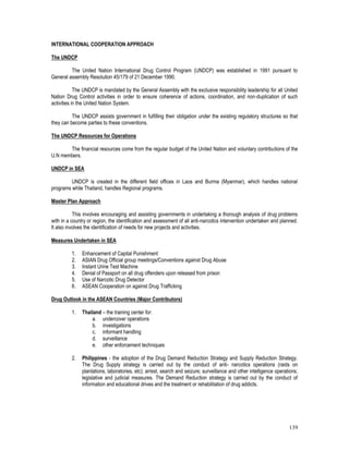 139
INTERNATIONAL COOPERATION APPROACH
The UNDCP
The United Nation International Drug Control Program (UNDCP) was established in 1991 pursuant to
General assembly Resolution 45/179 of 21 December 1990.
The UNDCP is mandated by the General Assembly with the exclusive responsibility leadership for all United
Nation Drug Control activities in order to ensure coherence of actions, coordination, and non-duplication of such
activities in the United Nation System.
The UNDCP assists government in fulfilling their obligation under the existing regulatory structures so that
they can become parties to these conventions.
The UNDCP Resources for Operations
The financial resources come from the regular budget of the United Nation and voluntary contributions of the
U.N members.
UNDCP in SEA
UNDCP is created in the different field offices in Laos and Burma (Myanmar), which handles national
programs while Thailand, handles Regional programs.
Master Plan Approach
This involves encouraging and assisting governments in undertaking a thorough analysis of drug problems
with in a country or region, the identification and assessment of all anti-narcotics intervention undertaken and planned.
It also involves the identification of needs for new projects and activities.
Measures Undertaken in SEA
1. Enhancement of Capital Punishment
2. ASIAN Drug Official group meetings/Conventions against Drug Abuse
3. Instant Urine Test Machine
4. Denial of Passport on all drug offenders upon released from prison
5. Use of Narcotic Drug Detector
6. ASEAN Cooperation on against Drug Trafficking
Drug Outlook in the ASEAN Countries (Major Contributors)
1. Thailand – the training center for:
a. undercover operations
b. investigations
c. informant handling
d. surveillance
e. other enforcement techniques
2. Philippines - the adoption of the Drug Demand Reduction Strategy and Supply Reduction Strategy.
The Drug Supply strategy is carried out by the conduct of anti- narcotics operations (raids on
plantations, laboratories, etc); arrest, search and seizure; surveillance and other intelligence operations;
legislative and judicial measures. The Demand Reduction strategy is carried out by the conduct of
information and educational drives and the treatment or rehabilitation of drug addicts.
 