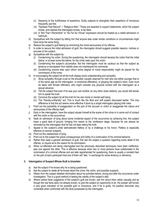 14
(v) Swearing to the truthfulness of assertions. Guilty subjects to strengthen their assertions of innocence
frequently use this.
(vi) “Spotless Past Record” – “Religious Man.” These are asserted to support statements, which the subject
knows, and realizes the interrogator knows, to be false.
(vii) A “Not That I Remember” or “As Far As I Know” expression should be treated as a veiled admission or
half-truth.
d) Sympathize with the subject by telling him that anyone else under similar conditions or circumstances might
have done the same thing.
e) Reduce the subject’s guilt feeling by minimizing the moral seriousness of his offense.
f) In order to secure the initial admission of guilt, the interrogator should suggest possible reasons, motives or
excuses to the subject.
g) Sympathize with the subject by:
(i) Condemning his victim. During the questioning, the interrogator should develop the notion that the initial
blame, or at least some the blame, for the crime rests upon the victim.
(ii) Condemning the subject’s accomplice. But the interrogator must be cautious so that the subject as
leniency or exculpation from liability does not misinterpret his comments.
(iii) Condemning anyone else upon whom some degree of moral responsibility might be placed for the
commission of the crime.
h) In encouraging the subject tot ell the truth display some understanding and sympathy.
(i) Show sympathy through a pat on the shoulder (usually reserved for men who are either younger that or
of the same age as the interrogator, or emotional offenders), or gripping the subject’s hand. Care must
be taken with female offenders, who might consider any physical contact with the interrogator as a
sexual advance.
(ii) Tell the subject that even if he was your own brother (or any other close relative), you would still advise
him to speak the truth.
(iii) Convince the subject tot ell the truth for his own moral or mental well being
(iv) The “friendly-unfriendly” act. This is much like the Mutt and Jeff system discussed earlier. The only
difference is that this act seems more effective if done by a single interrogator playing both roles.
i) Point out the possibility of exaggeration on the part of the accuser or victim or exaggerate the nature and
seriousness of the offense itself.
j) Early in the interrogation, have the subject situate himself at the scene of the crime or in some sort of contact
with the victim or the occurrence.
k) Seek an admission of lying about some incidental aspect of the occurrence by achieving this, the subject
loses a great deal of ground, bringing him nearer to the confession stage, because he can always be
reminded by the interrogator that he has not been telling the truth.
l) Appeal to the subject’s pride well-selected flattery or by a challenge to his honor. Flattery is especially
effective on women subjects.
m) Point out the uselessness of lying.
n) Point out to the subject the grave consequences and futility of a continuation of his criminal behavior.
o) Rather than seek a general admission of guilt, first ask the subject a question regarding some detail of the
offense, or inquire as to the reason for its commission.
p) When co-offenders are being interrogated and the previously described techniques have been ineffective,
play one against the other. This is effective because when two or more persons have collaborated in the
commission of a criminal offense and are later apprehended for questioning, there is usually a constant fear
on the part of each participant that one of them will “talk,” in exchange for some leniency or clemency.
3. Interrogation of Suspect Whose Guilt is Uncertain
a) Ask the subject if he knows why he is being questioned.
b) Ask the subject to relate all he knows about the crime, the victim, and possible suspects.
c) Obtain from the subject detailed information about his activities before, during and after the occurrence under
investigation. This is a good method of testing the validity of the subject’s alibi.
d) Where certain facts suggestive of the subject’s guilt are known, ask him about them rather casually and as
though the real facts were not already known, to give the subject an opportunity to lie. His answer will furnish
a very good indication of his possible guilt or innocence, and if he is guilty, his position becomes very
vulnerable when confronted with the facts possessed by the interrogator.
 