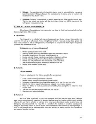 140
3. Malaysia - The Asian treatment and rehabilitation training center is sponsored by the International
Labor Union located in Malaysia. Malaysia then is considered as the training center for treatment and
rehabilitation of drug abusers in Asia.
4. Singapore - Singapore is responsible in the area of research as part of the Asian anti-narcotic work.
The urine test project was adopted with the aim to train chemist from ASEAN members in the
techniques of mass urine screening.
SOCIETAL ROLE IN DRUG ABUSE PREVENTION
Different sectors of society play vital roles in preventing drug abuse. All should exert concerted efforts to fight
the spreading tentacles of this menace.
A. The Individual
The primary role of the individual is to improve his personality and develop traits and characteristics that
would help him build-up his self-concept, thereby making himself confident. He should develop strong spiritual and
moral values, sharpen his skills in making decisions, and strengthen his will power. He should improve his physical
qualities as well as his mental faculties.
What a person can do to prevent drug abuse?
1. Maintain good physical and mental health.
2. Use drugs properly. Most drugs are beneficial when used under medical advice.
3. Understand himself. Accept and respect himself for what he is.
4. Develop potentials. Engage in wholesome, productive and satisfying activities.
5. Learn to relate effectively with others. Talk to others regarding problems.
6. Learn to cope with problems and other stresses with out the use of drugs.
7. Seek professional help regarding problems that are hard to cope with.
8. Develop strong moral and spiritual values.
B. The Family
The Role of Parents
Parents are looked upon by their children as models. The parents should:
1. Create a warm and friendly atmosphere in the home.
2. Develop effective means of communication with their children.
3. Understand and accept the children for what they are and not for what they want them to be.
4. Listen to their children, respect for their opinions, and guide them in making decisions.
5. Praise their children for whatever positive achievement they have accomplished no matter how trivial
this may seem.
6. Take time to be with their children no matter how busy they are.
7. Strengthen moral and spiritual values.
C. The School
Next to the home, the school is the child’s next impressive world. Here, the child moves about in a bigger
social environment predominantly made up of his peers and teachers. As part of a broader social process for behavior
influence, it is said that the school is an extension of the home having the strategic position to control crime and
delinquency. It exercises authority over every child as a constituent. The teachers are considered second parents
having the responsibility to mold the child to become productive member of the community by devoting energies to
study the child behavior using all available scientific means and devices in an attempt to provide each child the kind
and amount of education they need.
 