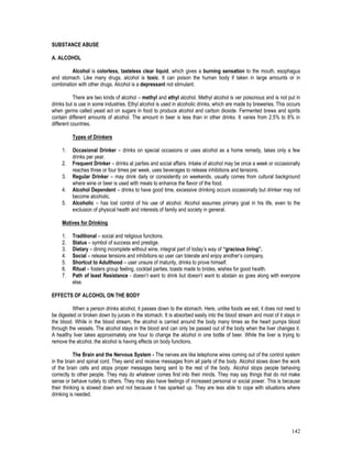 142
SUBSTANCE ABUSE
A. ALCOHOL
Alcohol is colorless, tasteless clear liquid, which gives a burning sensation to the mouth, esophagus
and stomach. Like many drugs, alcohol is toxic. It can poison the human body if taken in large amounts or in
combination with other drugs. Alcohol is a depressant not stimulant.
There are two kinds of alcohol – methyl and ethyl alcohol. Methyl alcohol is ver poisonous and is not put in
drinks but is use in some industries. Ethyl alcohol is used in alcoholic drinks, which are made by breweries. This occurs
when germs called yeast act on sugars in food to produce alcohol and carbon dioxide. Fermented brews and spirits
contain different amounts of alcohol. The amount in beer is less than in other drinks. It varies from 2.5% to 8% in
different countries.
Types of Drinkers
1. Occasional Drinker – drinks on special occasions or uses alcohol as a home remedy, takes only a few
drinks per year.
2. Frequent Drinker – drinks at parties and social affairs. Intake of alcohol may be once a week or occasionally
reaches three or four times per week, uses beverages to release inhibitions and tensions.
3. Regular Drinker – may drink daily or consistently on weekends, usually comes from cultural background
where wine or beer is used with meals to enhance the flavor of the food.
4. Alcohol Dependent – drinks to have good time, excessive drinking occurs occasionally but drinker may not
become alcoholic.
5. Alcoholic – has lost control of his use of alcohol. Alcohol assumes primary goal in his life, even to the
exclusion of physical health and interests of family and society in general.
Motives for Drinking
1. Traditional – social and religious functions.
2. Status – symbol of success and prestige.
3. Dietary – dining incomplete without wine, integral part of today’s way of “gracious living”.
4. Social – release tensions and inhibitions so user can tolerate and enjoy another’s company.
5. Shortcut to Adulthood – user unsure of maturity, drinks to prove himself.
6. Ritual – fosters group feeling, cocktail parties, toasts made to brides, wishes for good health.
7. Path of least Resistance - doesn’t want to drink but doesn’t want to abstain so goes along with everyone
else.
EFFECTS OF ALCOHOL ON THE BODY
When a person drinks alcohol, it passes down to the stomach. Here, unlike foods we eat, it does not need to
be digested or broken down by juices in the stomach. It is absorbed easily into the blood stream and most of it stays in
the blood. While in the blood stream, the alcohol is carried around the body many times as the heart pumps blood
through the vessels. The alcohol stays in the blood and can only be passed out of the body when the liver changes it.
A healthy liver takes approximately one hour to change the alcohol in one bottle of beer. While the liver is trying to
remove the alcohol, the alcohol is having effects on body functions.
The Brain and the Nervous System - The nerves are like telephone wires coming out of the control system
in the brain and spinal cord. They send and receive messages from all parts of the body. Alcohol slows down the work
of the brain cells and stops proper messages being sent to the rest of the body. Alcohol stops people behaving
correctly to other people. They may do whatever comes first into their minds. They may say things that do not make
sense or behave rudely to others. They may also have feelings of increased personal or social power. This is because
their thinking is slowed down and not because it has sparked up. They are less able to cope with situations where
drinking is needed.
 