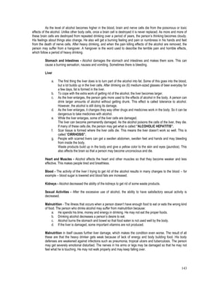 143
As the level of alcohol becomes higher in the blood, brain and nerve cells die from the poisonous or toxic
effects of the alcohol. Unlike other body cells, once a brain cell is destroyed it is never replaced. As more and more of
these brain cells are destroyed from repeated drinking over a period of years, the person’s thinking becomes cloudy.
His feelings about things also change. He also will get a burning feeling and pain or numbness in his hands and feet
from the death of nerve cells. After heavy drinking, and when the pain killing effects of the alcohol are removed, the
person may suffer from a hangover. A hangover is the word used to describe the terrible pain and horrible effects,
which follow a period of heavy drinking.
Stomach and Intestines - Alcohol damages the stomach and intestines and makes them sore. This can
cause a burning sensation, nausea and vomiting. Sometimes there is bleeding.
Liver
a. The first thing the liver does is to turn part of the alcohol into fat. Some of this goes into the blood,
but a lot builds up in the liver cells. After drinking six (6) medium-sized glasses of beer everyday for
a few days, fat is formed in the liver.
b. To cope with the extra work of getting rid of the alcohol, the liver becomes larger.
c. As the liver enlarges, the person gets more used to the effects of alcohol in the body. A person can
drink larger amounts of alcohol without getting drunk. This effect is called tolerance to alcohol.
However, the alcohol is still doing its damage.
d. As the liver enlarges, it changes they way other drugs and medicines work in the body. So it can be
dangerous to take medicines with alcohol.
e. While the liver enlarges, some of the liver cells are damaged.
The liver can become permanently damaged. As the alcohol poisons the cells of the liver, they die.
If many of these cells die, the person may get what is called “ALCOHOLIC HEPATITIS”.
f. Scar tissue is formed where the liver cells die. This means the liver doesn’t work so well. This is
called “CIRRHOSIS”.
g. People with scarred livers can get a swollen abdomen, swollen feet and hands and may bleeding
from inside the body.
Waste products build up in the body and give a yellow color to the skin and eyes (jaundice). This
also affects the brain so that a person may become unconscious and die.
Heart and Muscles - Alcohol affects the heart and other muscles so that they become weaker and less
effective. This makes people tired and breathless.
Blood - The activity of the liver I trying to get rid of the alcohol results in many changes to the blood – for
example – blood sugar is lowered and blood fats are increased.
Kidneys - Alcohol decreased the ability of the kidneys to get rid of some waste products.
Sexual Activities - After the excessive use of alcohol, the ability to have satisfactory sexual activity is
decreased.
Malnutrition - The illness that occurs when a person doesn’t have enough food to eat or eats the wrong kind
of food. The person who drinks alcohol may suffer from malnutrition because:
a. He spends his time, money and energy in drinking. He may not eat the proper foods.
b. Drinking alcohol decreases a person’s desire to eat.
c. Alcohol burns the stomach and bowel so that food eaten is not used well by the body.
d. If the liver is damaged, some important vitamins are not produced.
Malnutrition in itself causes further liver damage, which makes the condition even worse. The result of all
these are that the heavy drinker gets weak because of lack of energy and body building food. His body
defenses are weakened against infections such as pneumonia, tropical ulcers and tuberculosis. The person
may get severely emotional disturbed. The nerves in his arms or legs may be damaged so that he may not
feel what he is touching. He may not walk properly and may keep falling over.
 