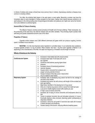 145
in infants of mothers who smoke is three times more common than in mothers. Spontaneous abortion is likewise more
common in smoking mothers.
Too often, the smoking habit begins in the early teens or even earlier. Becoming a smoker may have the
immediate value to some teenagers of being accepted by their peers, feeling more mature because smoking is an
adult behavior to the child providing level of psychological stimulation and pleasure and might even serve the function
of an cat of defiance to authority figures.
General Effect of Tobacco Smoking
The effects of tobacco smoking consist primarily of ill-health and of human suffering. These necessarily, too,
the productivity of the work force, the need for medical care and other variables. Thus smoking impairs society’s total
well-being and posses substantial economic loss to the nation.
Properties of Tobacco
Cigarette smoke contains over 2,000 different chemicals and gases whixh can produce coughing, broncho
spasm, increased mucus secretion.
NICOTINE – It is the most important active ingredient in controlled doses. It is an extremely toxic substance.
A typical cigarette contains 1-2 mg of nicotine. When smoked, less than 1 mg from each cigarette is filtered or not
depending on the characteristics of the filter, the depth and frequency of inhalation and the length of the butt.
Effects of Smoking on the Following
Cardiovascular System
 Increases in heart attack risk with amount smoke
 Increases heart rates 15-25 beats with one to
 two cigarette.
 Constricts small arteries causing higher blood
 pressure.
 Increases chance of developing peripheral
 vascular diseases.
 Causes carbon monoxide from smoke to rob
 oxygen carrying potential of blood.
 Causes increase of free fatty acids in blood which
 may be related to heart attack.
Respiratory System  Increases risks of developing lung cancer ten-fold for the average of
one pack a day smoker.
 Increases lung cancer risk with amount, with length of time smoked and
early age starting.
 Major factor identified in the development of lung cancer
 Only one in twenty lung cancer victims is saved from death per year
 Lung cancer deaths slightly exceed traffic deaths per year
 A major cause of chronic bronchitis
 Increases risk of dying of chronic bronchitis and emphysema about six
fold.
 Tends to paralyze bronchial cilia and stimulate production of mucus.
Eventually destroys ciliary structure cleansing system predisposing to
respiratory infections
 Increases in abnormal cell growth in bronchial tube walls with increase
in basal cell layers and thickening
 Causes closing of the bronchi, reducing effective breathing space.
 