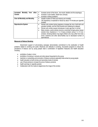 146
Increased Mortality from other
Causes
 Increase cancer of the larynx, the mouth, bladder and the esophagus.
 Increase in ulcer deaths, death from cirrhosis.
 Increase in kidney problems.
Over all Morbidity and Mortality  Greater incident of infant pre-maturity and mortality.
 Life expectancy is expected to reduce by about 14 minutes per cigarette
smoked.
Reproductive System  Women who smoke during pregnancy increase the risk of still birth and
prenatal mortality, and the child physical and intellectual is delayed
 Women who smoke causes menopause in early age than in normal.
 Male smokers, penile arteries become constricted bringing about slower
erection time, impotence in 1 in 4 heavy smokers versus 1 in 12 non-
smokers. Smoking fathers may beget children who may suffer from brain
tumor, leukemia and other abnormalities due to decreased number of
spermatozoa.
Measures to Reduce Smoking
Government support of anti-smoking campaign demonstrates commitment to the eradication of health
problems related to smoking and public influences and attitudes to smoking. Successful programs to reduce the
prevalence of tobacco use by young people need a combination of legislative measures and health education
including:
 prohibition of sales in minor
 prohibition of smoking in schools and other places frequented by the young
 restriction on advertising and promotion of tobacco products especially those aimed at young people
 health education at both primary and secondary levels of schools
 use of fiscal policies to increase the price of tobacco products
 health warnings on cigarette packets
 Collaboration with the media to deglamorize the image of the smoker.
 