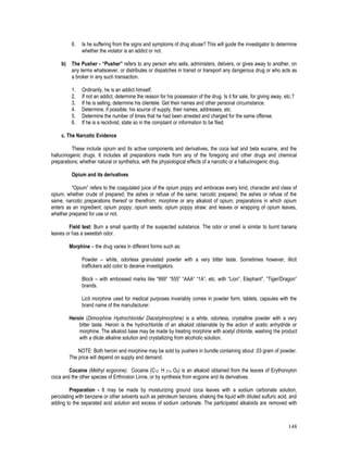 148
6. Is he suffering from the signs and symptoms of drug abuse? This will guide the investigator to determine
whether the violator is an addict or not.
b) The Pusher - “Pusher” refers to any person who sells, administers, delivers, or gives away to another, on
any terms whatsoever, or distributes or dispatches in transit or transport any dangerous drug or who acts as
a broker in any such transaction.
1. Ordinarily, he is an addict himself.
2. If not an addict, determine the reason for his possession of the drug. Is it for sale, for giving away, etc.?
3. If he is selling, determine his clientele. Get their names and other personal circumstance.
4. Determine, if possible, his source of supply, their names, addresses, etc.
5. Determine the number of times that he had been arrested and charged for the same offense.
6. If he is a recidivist, state so in the complaint or information to be filed.
c. The Narcotic Evidence
These include opium and its active components and derivatives, the coca leaf and beta eucaine, and the
hallucinogenic drugs. It includes all preparations made from any of the foregoing and other drugs and chemical
preparations; whether natural or synthetics, with the physiological effects of a narcotic or a hallucinogenic drug.
Opium and its derivatives
“Opium” refers to the coagulated juice of the opium poppy and embraces every kind, character and class of
opium, whether crude of prepared; the ashes or refuse of the same; narcotic prepared; the ashes or refuse of the
same, narcotic preparations thereof or therefrom; morphine or any alkaloid of opium; preparations in which opium
enters as an ingredient; opium poppy; opium seeds; opium poppy straw; and leaves or wrapping of opium leaves,
whether prepared for use or not.
Field test: Burn a small quantity of the suspected substance. The odor or smell is similar to burnt banana
leaves or has a sweetish odor.
Morphine – the drug varies in different forms such as:
Powder – white, odorless granulated powder with a very bitter taste. Sometimes however, illicit
traffickers add color to deceive investigators.
Block – with embossed marks like “999” “555” “AAA” “1A”, etc. with “Lion”, Elephant”, “Tiger/Dragon”
brands.
Licit morphine used for medical purposes invariably comes in powder form, tablets, capsules with the
brand name of the manufacturer.
Heroin (Dimorphine Hydrochloride/ Diacetylmorphine) is a white, odorless, crystalline powder with a very
bitter taste. Heroin is the hydrochloride of an alkaloid obtainable by the action of acetic anhydride or
morphine. The alkaloid base may be made by treating morphine with acetyl chloride, washing the product
with a dilute alkaline solution and crystallizing from alcoholic solution.
NOTE: Both heroin and morphine may be sold by pushers in bundle containing about .03 gram of powder.
The price will depend on supply and demand.
Cocaine (Methyl ecgonine). Cocaine (C12 H 21n O4) is an alkaloid obtained from the leaves of Erythorxylon
coca and the other species of Erthroxlon Linne, or by synthesis from ecgoine and its derivatives.
Preparation - It may be made by moisturizing ground coca leaves with a sodium carbonate solution,
percolating with benzene or other solvents such as petroleum benzene, shaking the liquid with diluted sulfuric acid, and
adding to the separated acid solution and excess of sodium carbonate. The participated alkaloids are removed with
 