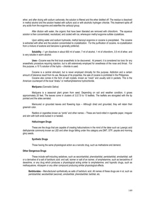 149
ether, and after drying with sodium carbonate, the solution is filtered and the ether distilled off. The residue is dissolved
in methyl alcohol and the solution heated with sulfuric acid or with alcoholic hydrogen chloride. This treatment splits off
any acids from the ecgonine and esterifies the carbozyl group.
After dilution with water, the organic that have been liberated are removed with chloroform. The aqueous
solution is then concentrated, neutralized, and cooled with ice, whereupon methyl ecgonine sulfate crystallizes.
Upon adding water and sodium hydroxide, methyl benzoyl ecgonine or cocaine is precipitated. The cocaine
is extracted with ether and the solution concentrated to crystallization. For the purification of cocaine, re-crystallization
from a mixture of acetone and benzene is generally preferred.
Solubility - 1 gm dissolves in about 600 ml of water, 7 ml of alcohol, 1 ml of chloroform, 3.5 ml of ether, and
is very soluble in warm alcohol.
Uses - Cocaine was the first local anaesthetic to be discovered. At present, it is considered too toxic for any
anaesthetic procedure requiring injection, but is still extensively employed for anesthesia of the nose and throat. For
this purpose, a 10 % solution of the hydro – chloride is used.
Cocaine is a central stimulant, but is never employed clinically for this purpose. Addiction and a certain
amount of tolerance result from its use. Because of its properties, the sale of cocaine is prohibited in the Philippines.
Cocaine also comes in the form of salt crystals, known as “crack” and usually sold in packets. This is the
American counterpart of the local “shabu” or methamphetamine hydrochloride.
Marijuana (Cannabis Sativa)
Marijuana is a seasonal plant grown from seed. Depending on soil and weather condition, it grows
approximately 20 feet. The leaves come in clusters of 3,5,7,9 to 13 leaflets. The leaflets are elongated with the tip
pointed and the sides serrated.
Manicured or grounded leaves and flowering tops – Although dried and grounded, they will retain their
greenish color.
Reefers or cigarettes known as “joints” and other names – These are hand-rolled in cigarette paper, irregular
and slim with both ends tucked in or twisted.
Hallucinogen Drugs
These are the drugs that are capable of creating hallucinations in the mind of the taker such as Lysergic acid
diethylamide commonly known as LSD and other drugs falling under this category are DMT, STP, peyote and morning
glory seeds.
Synthetic Drugs
Those having the same physiological action as a narcotic drug, such as methadone and demerol.
Other Dangerous Drugs
These include self-inducting sedatives, such as seconbarbital, phenobarbital, pentobarbital, amobarbital, salt
or a derivative of a salt of barbituric acid: and salt, isomer or salt of an isomer, of amphetamine, such as benzedrine of
dexedrine, or any drug which produces a physiological acting simlar to amphetamine; and hypnotic drugs, such as
methaqualone, nitrzepam or any other compound producing similar physiological effects.
Barbiturates – Manufactured synthetically as salts of barbituric acid. All names of these drugs are in al, such as
pentobarbital, secobarbital (seconal), amobarbital, phenobarbital, barbital, etc.
 