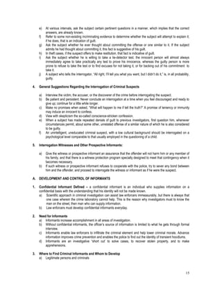 15
e) At various intervals, ask the subject certain pertinent questions in a manner, which implies that the correct
answers, are already known.
f) Refer to some non-existing incriminating evidence to determine whether the subject will attempt to explain it;
if he does, that is an indication of guilt.
g) Ask the subject whether he ever thought about committing the offense or one similar to it. If the subject
admits he had thought about committing it, this fact is suggestive of his guilt.
h) In theft cases, if the suspect offers to make restitution, that fact is indicative of guilt.
i) Ask the subject whether he is willing to take a lie-detector test. the innocent person will almost always
immediately agree to take practically any test to prove his innocence, whereas the guilty person is more
prone to refuse to take the test or to find excuses for not taking it, or for backing out of his commitment to
take it.
j) A subject who tells the interrogator, “All right, I’ll tell you what you want, but I didn’t do it,” is, in all probability,
guilty.
4. General Suggestions Regarding the Interrogation of Criminal Suspects
a) Interview the victim, the accuser, or the discoverer of the crime before interrogating the suspect.
b) Be patient and persistent. Never conclude an interrogation at a time when you feel discouraged and ready to
give up; continue for a little while longer.
c) Make no promises when asked, “What will happen to me if tell the truth?” A promise of leniency or immunity
may induce an innocent to confess.
d) View with skepticism the so-called conscience-stricken confession.
e) When a subject has made repeated denials of guilt to previous investigators, first question him, whenever
circumstances permit, about some other, unrelated offense of a similar nature of which he is also considered
to be guilty.
f) An unintelligent, uneducated criminal suspect, with a low cultural background should be interrogated on a
psychological level comparable to that usually employed in the questioning of a child.
5. Interrogation Witnesses and Other Prospective Informants:
a) Give the witness or prospective informant an assurance that the offender will not harm him or any member of
his family, and that there is a witness protection program specially designed to meet that contingency when it
becomes necessary.
b) If such witness or prospective informant refuses to cooperate with the police, try to sever any bond between
him and the offender, and proceed to interrogate the witness or informant as if he were the suspect.
A. DEVELOPMENT AND CONTROL OF INFORMANTS
1. Confidential Informant Defined – a confidential informant is an individual who supplies information on a
confidential basis with the understanding that his identity will not be made known.
a) Scientific approach in criminal investigation can assist law enforcers immeasurably, but there is always that
one case wherein the crime laboratory cannot help. This is the reason why investigators must to know the
man on the street, then man who can supply information.
b) Law enforcers must develop confidential informants everyday.
2. Need for Informants
a) Informants increase accomplishment in all areas of investigation.
b) Without confidential informants, the officer’s source of information is limited to what he gets through formal
interview.
c) Informants enable law enforcers to infiltrate the criminal element and help lower criminal morale. Advance
information improves crime prevention and enables the police to find out the identity of transient hoodlums.
d) Informants are an investigative “short cut’ to solve cases, to recover stolen property, and to make
apprehensions.
3. Where to Find Criminal Informants and Whom to Develop
a) Legitimate persons and criminals
 