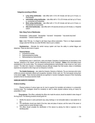 150
Categories according to Effects
 Long acting barbiturates – take effect with in 30 to 60 minutes and last up to 8 hours, e.i.
Phenobarbital
 Intermediate acting barbiturates – take effect with in 15 to 30 minutes and last up to 6 hours,
e.i. amobarbital and butabarbital.
 Short acting barbiturates – take effect with in 10 to 20 minutes and last up to 6 hours, e.i.
Pentobarbital and secobarbital.
 Ultra short barbiturates – take effect with in 45 seconds and last up to 30 minutes, e.i. thiopental
sodium.
Note: Slang Terms of Barbiturates
Pentobarbital – “yellow jackets” - Secobarbital – “red devils” - Amobarbital – “ blue devils/ blue birds”
Amosbarbital – “ rainbow/ double trouble”
Note: Under FDA law, it is illegal to sell these drugs without prescription. There is no illegal possession
charge under the FDA law, but under RA 6425, there is such a violation.
Amphetamines – Stimulate the central nervous system and have the ability to combat fatigue and
sleepiness. These are also known at uppers.
Chemical Names
a. Amphetamine Sulfate
b. Dextroamphetamine Sulfate
c. Methamphetamine Hydrochloride
Amphetamines come in varied forms, colors and shapes. Examples of amphetamines are benzedrine or the
“bennies”, dexedrine or the “dexies”, and the methedrine known as the “meatballs”. Shabu is the most widely known
amphetamine in the country today. The compound (methamphetamine hydrochloride) is also known as “poor man’s
cocaine”. The latter term, however, is misleading because although cheaper than that cocaine, shabu is nonetheless
expensive as compared to other drugs such as marijuana or solvents.
The Volatile Substances – also called the Inhalants, Solvents or Deliriants. This are chemicals which when
sniffed can produce intoxication effects such as gasoline, kerosene, thinner, paint, etc. The most popular among them
is the solvent rugby. These chemical substances are significant in narcotic investigation because of their intoxicating
symptoms that do not produce alcoholic breath.
HANDLING NARCOTIC EVIDENCE
Evidence handling
Physical evidence of various types can do must to augment the inevitable oral evidence in a prosecution
involving drugs. The investigator should be constantly on alert to obtain physical evidence during an inquiry for
presentation in court.
Drug seizures - One officer, preferably the officer who made the seizure, should be detailed to take charge of
the drug found. The following procedure should guide him:
1. Identify the seizure in some permanent way using markings or non-removable labels or wax-sealed tie on
tag.
2. The identification should give detail of the time, date and place of seizure, and the name of the owner or
suspect where an arrest had been made.
3. The officer should complete the identification of the seizure by placing his initial or signature on the
identifying label.
 