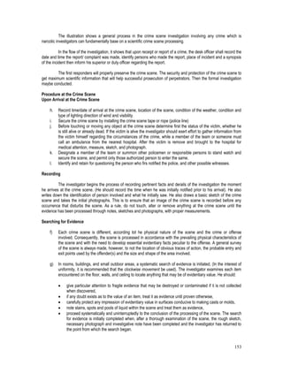153
The illustration shows a general process in the crime scene investigation involving any crime which is
narcotic investigators can fundamentally base on a scientific crime scene processing.
In the flow of the investigation, it shows that upon receipt or report of a crime, the desk officer shall record the
date and time the report/ complaint was made, identify persons who made the report, place of incident and a synopsis
of the incident then inform his superior or duty officer regarding the report.
The first responders will properly preserve the crime scene. The security and protection of the crime scene to
get maximum scientific information that will help successful prosecution of perpetrators. Then the formal investigation
maybe conducted.
Procedure at the Crime Scene
Upon Arrival at the Crime Scene
h. Record time/date of arrival at the crime scene, location of the scene, condition of the weather, condition and
type of lighting direction of wind and visibility.
i. Secure the crime scene by installing the crime scene tape or rope (police line)
j. Before touching or moving any object at the crime scene determine first the status of the victim, whether he
is still alive or already dead. If the victim is alive the investigator should exert effort to gather information from
the victim himself regarding the circumstances of the crime, while a member of the team or someone must
call an ambulance from the nearest hospital. After the victim is remove and brought to the hospital for
medical attention, measure, sketch, and photograph.
k. Designate a member of the team or summon other policemen or responsible persons to stand watch and
secure the scene, and permit only those authorized person to enter the same.
l. Identify and retain for questioning the person who firs notified the police, and other possible witnesses.
Recording
The investigator begins the process of recording pertinent facts and derails of the investigation the moment
he arrives at the crime scene. (He should record the time when he was initially notified prior to his arrival). He also
writes down the identification of person involved and what he initially saw. He also draws a basic sketch of the crime
scene and takes the initial photographs. This is to ensure that an image of the crime scene is recorded before any
occurrence that disturbs the scene. As a rule, do not touch, alter or remove anything at the crime scene until the
evidence has been processed through notes, sketches and photographs, with proper measurements.
Searching for Evidence
f) Each crime scene is different, according tot he physical nature of the scene and the crime or offense
involved. Consequently, the scene is processed in accordance with the prevailing physical characteristics of
the scene and with the need to develop essential evidentiary facts peculiar to the offense. A general survey
of the scene is always made, however, to not the location of obvious traces of action, the probable entry and
exit points used by the offender(s) and the size and shape of the area involved.
g) In rooms, buildings, and small outdoor areas, a systematic search of evidence is initiated, (In the interest of
uniformity, it is recommended that the clockwise movement be used). The investigator examines each item
encountered on the floor, walls, and ceiling to locate anything that may be of evidentiary value. He should:
 give particular attention to fragile evidence that may be destroyed or contaminated if it is not collected
when discovered,
 if any doubt exists as to the value of an item, treat it as evidence until proven otherwise,
 carefully protect any impression of evidentiary value in surfaces conducive to making casts or molds,
 note stains, spots and pools of liquid within the scene and treat them as evidence,
 proceed systematically and uninterruptedly to the conclusion of the processing of the scene. The search
for evidence is initially completed when, after a thorough examination of the scene, the rough sketch,
necessary photograph and investigative note have been completed and the investigator has returned to
the point from which the search began.
 