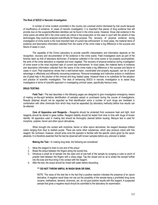 155
The Role of SOCO in Narcotic Investigation
A number of crime incident committed in the country are unsolved and/or dismissed by trial courts because
of insufficiency of evidence. In cases of narcotic investigation, it is important that pieces of drug evidence that will
provide clue on the suspects/offenders identities can be found in the crime scene. However, those vital evidence in the
crime scene are either left in the crime scene are critical in the prosecution on the case in court with the advent of new
technologies, they could be analyzed scientifically for these purpose. The recovery of physical evidence during
investigation of crime scene is the most important task of current law enforcement. In most cases, the material items of
evidence and descriptive information collected from the scene of the crime make a big difference in the success and
failure of cases in court.
The capability of the Crime Laboratory to provide scientific interpretation and information depends on the
recognition, recovery and documentation of the evidence in the crime scene. Field investigators work as part of the
forensic team as that of laboratory technician. If evidence collected in the crime scene is not properly accomplished,
the work of the crime laboratory is impeded and even negated. The recovery of physical evidence during investigation
of crime scene is the most important task of current law enforcement. In most cases, the material items of evidence
and descriptive information collected from the scene of the crime make a big difference in the success and failure of
cases in court. Past experience shows that a well-trained team, coordinated and properly equipped, can be of great
advantage in effectively and efficiently recovering evidences. Personal knowledge and instinctive actions or institutions
are of great help in the solution of the criminal and drug related cases. However there is no substitute for the adoption
and practice of scientific investigation. The idea of enhancing SOCO in narcotic investigation is to assist drug
investigators in terms of scientific approach in investigating criminal cases, specifically heinous ones.
DRUG TESTING
Field Test - The test describes in the following pages are designed to give investigators emergency means
of making on-the-spot tentative identification of samples seized or purchased during the course of investigations.
Results obtained should not be regarded as final identification since a number of such drugs are marketed in
combination with other chemicals from which they must be separated (by laboratory methods) before true results can
be attained.
Care of Apparatus and Reagents - Reagents should be protected from excessive heat and light. Acid
reagents should be stored in glass bottles. Reagent stability should be tested from time to time with drugs of known
identify. All apparatus used in making test should be thoroughly cleaned before reusing. Marquis test is used for
morphine, codeine, heroin and other opium derivatives.
When brought into contact with morphine, heroin or other opium derivatives, the reagent develops brilliant
colors ranging from blue to reddish purple. There are some other substances, which also produce colors with this
reagent. No confusion, however, should arise once the operator is familiar with the specific colors given by the opium
alkaloids. It is therefore essential that the test be observed with known samples before any unknown is tested.
Making the Test – In making drug tests, the following are considered:
1. Allow the reagent to drain to one end of the ampul
2. Break the ampul between the fingers along the scored line.
3. Introduce a small bit of sample into the open end of one-half of the sample by scraping a cube or pinch of
powder held between the fingers with a sharp edge. Tap the closed end so as to shake the sample further
into the tube and thus bring it into contact with the reagent.
4. After the test, the ampul should be rinsed with water before discarding.
*** DO NOT THROW AMPUL IN WASH BAIN OR SINK.
NOTE: The value of this test lies in the fact that a positive reaction indicates the presence of an opium
derivative. A negative result does not rule out the possiblity of the sample being a prohibited drug since
cocaine, methadone, demerol, dromoran, etc. do not give positive results with this reagent. A suspected
sample that gives a negative result should be submitted to the laboratory for examination.
 