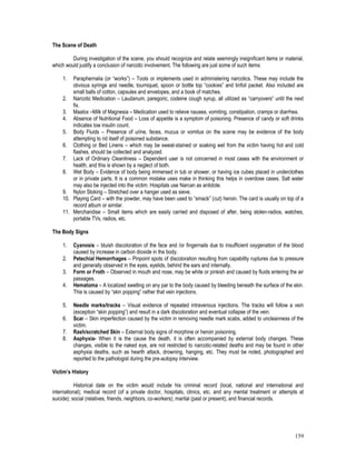 159
The Scene of Death
During investigation of the scene, you should recognize and relate seemingly insignificant items or material,
which would justify a conclusion of narcotic involvement. The following are just some of such items:
1. Paraphernalia (or “works”) – Tools or implements used in administering narcotics. These may include the
obvious syringe and needle, tourniquet, spoon or bottle top “cookies” and tinfoil packet. Also included are
small balls of cotton, capsules and envelopes, and a book of matches.
2. Narcotic Medication – Laudanum, paregoric, codeine cough syrup, all utilized as “carryovers” until the next
fix.
3. Maalox –Milk of Magnesia – Medication used to relieve nausea, vomiting, constipation, cramps or diarrhea.
4. Absence of Nutritional Food – Loss of appetite is a symptom of poisoning. Presence of candy or soft drinks
indicates low insulin count.
5. Body Fluids – Presence of urine, feces, mucus or vomitus on the scene may be evidence of the body
attempting to rid itself of poisoned substance.
6. Clothing or Bed Linens – which may be sweat-stained or soaking wet from the victim having hot and cold
flashes, should be collected and analyzed.
7. Lack of Ordinary Cleanliness – Dependent user is not concerned in most cases with the environment or
health, and this is shown by a neglect of both.
8. Wet Body – Evidence of body being immersed in tub or shower, or having ice cubes placed in underclothes
or in private parts. It is a common mistake uses make in thinking this helps in overdose cases. Salt water
may also be injected into the victim. Hospitals use Narcan as antidote.
9. Nylon Stoking – Stretched over a hanger used as sieve.
10. Playing Card – with the powder, may have been used to “smack” (cut) heroin. The card is usually on top of a
record album or similar.
11. Merchandise – Small items which are easily carried and disposed of after, being stolen-radios, watches,
portable TVs, radios, etc.
The Body Signs
1. Cyanosis – bluish discoloration of the face and /or fingernails due to insufficient oxygenation of the blood
caused by increase in carbon dioxide in the body.
2. Petechial Hemorrhages – Pinpoint spots of discoloration resulting from capability ruptures due to pressure
and generally observed in the eyes, eyelids, behind the ears and internally.
3. Form or Froth – Observed in mouth and nose, may be white or pinkish and caused by fluids entering the air
passages.
4. Hematoma – A localized swelling on any par to the body caused by bleeding beneath the surface of the skin.
This is caused by “skin popping” rather that vein injections.
5. Needle marks/tracks – Visual evidence of repeated intravenous injections. The tracks will follow a vein
(exception “skin popping”) and result in a dark discoloration and eventual collapse of the vein.
6. Scar – Skin imperfection caused by the victim in removing needle mark scabs, added to uncleanness of the
victim.
7. Rash/scratched Skin – External body signs of morphine or heroin poisoning.
8. Asphyxia- When it is the cause the death, it is often accompanied by external body changes. These
changes, visible to the naked eye, are not restricted to narcotic-related deaths and may be found in other
asphyxia deaths, such as hearth attack, drowning, hanging, etc. They must be noted, photographed and
reported to the pathologist during the pre-autopsy interview.
Victim’s History
Historical date on the victim would include his criminal record (local, national and international and
international); medical record (of a private doctor, hospitals, clinics, etc. and any mental treatment or attempts at
suicide); social (relatives, friends, neighbors, co-workers); marital (past or present); and financial records.
 