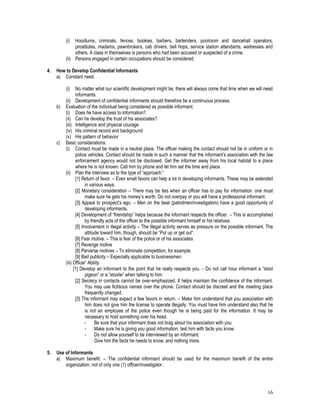 16
(i) Hoodlums, criminals, fences, bookies, barbers, bartenders, poolroom and dancehall operators,
prostitutes, madams, pawnbrokers, cab drivers, bell hops, service station attendants, waitresses and
others. A class in themselves is persons who had been accused or suspected of a crime.
(ii) Persons engaged in certain occupations should be considered.
4. How to Develop Confidential Informants
a) Constant need.
(i) No matter what our scientific development might be, there will always come that time when we will need
informants.
(ii) Development of confidential informants should therefore be a continuous process.
b) Evaluation of the individual being considered as possible informant:
(i) Does he have access to information?
(ii) Can he develop the trust of his associates?
(iii) Intelligence and physical courage
(iv) His criminal record and background
(v) His pattern of behavior
c) Basic considerations.
(i) Contact must be made in a neutral place. The officer making the contact should not be in uniform or in
police vehicles. Contact should be made in such a manner that the informant’s association with the law
enforcement agency would not be disclosed. Get the informer away from his local habitat to a place
where he is not known. Call him by phone and let him set the time and place.
(ii) Plan the interview as to the type of “approach.”
[1] Return of favor. – Even small favors can help a lot in developing informants. These may be extended
in various ways.
[2] Monetary consideration – There may be ties when an officer has to pay for information. one must
make sure he gets his money’s worth. Do not overpay or you will have a professional informant.
[3] Appeal to prospect’s ego. – Men on the beat (patrolmen/investigators) have a good opportunity of
developing informants.
[4] Development of “friendship” helps because the informant respects the officer. – This is accomplished
by friendly acts of the officer to the possible informant himself or his relatives.
[5] Involvement in illegal activity – The illegal activity serves as pressure on the possible informant. The
attitude toward him, though, should be “Put up or get out”.
[6] Fear motive. – This is fear of the police or of his associates
[7] Revenge motive
[8] Perverse motives – To eliminate competition, for example.
[9] Bad publicity – Especially applicable to businessmen
(iii) Officer’ Ability.
[1] Develop an informant to the point that he really respects you. - Do not call hour informant a “stool
pigeon” or a “stoolie” when talking to him.
[2] Secrecy in contacts cannot be over-emphasized. It helps maintain the confidence of the informant.
You may use fictitious names over the phone. Contact should be discreet and the meeting place
frequently changed.
[3] The informant may expect a few favors in return. – Make him understand that you association with
him does not give him the license to operate illegally. You must have him understand also that he
is not an employee of the police even though he is being paid for the information. It may be
necessary to hold something over his head.
- Be sure that your informant does not brag about his association with you
- Make sure he is giving you good information. test him with facts you know.
- Do not allow yourself to be interviewed by an informant.
Give him the facts he needs to know, and nothing more.
5. Use of Informants
a) Maximum benefit. – The confidential informant should be used for the maximum benefit of the entire
organization, not of only one (1) officer/investigator.
 