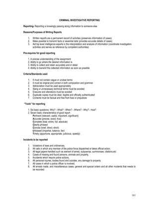 161
CRIMINAL INVESTIGATIVE REPORTING
Reporting- Reporting is knowingly passing along information to someone else
Reasons/Purposes of Writing Reports
1. Written reports are a permanent record of activities (preserves information of cases)
2. Make possible to transmit facts or essential data (provides accurate details of cases)
3. Aid top level intelligence experts in the interpretation and analysis of information (coordinate investigation
activities and serves as reference by competent authorities)
Pre-requires for good reporting
1. A precise understanding of the assignment
2. Ability to go where the desired information is
3. Ability to collect and retain accurately and in detail
4. Ability to transmit the collected information as soon as possible
Criteria/Standards used
1. It must not contain vague or unclear terms
2. It must be original and correct in both composition and grammar
3. Abbreviation must be used appropriately
4. Slang or unnecessary technical terms must be avoided
5. Erasures and alterations must be avoided
6. Duplicate copies must be clear, legible and officially authenticated
7. Contents must be factual and free from bias or prejudices
“Tools” for reporting
1. Six basic questions: Who? - What? - When? - Where? - Why? - How?
2. Seven basic characteristics of good report
Pertinent (relevant, useful, important, significant)
Accurate (precise, exact, true)
Complete (total, entire, full, absolute)
Clearly phrased
Concise (brief, direct, short)
Unbiased (impartial, balance, fair)
Timely (apportune, appropriate, judicious, speedy)
Incidents to be reported
1. Violations of laws and ordinances,
2. All calls in which any member of the police force dispatched or takes official action,
3. All legal papers handled such as warrant of arrest, subpoenas, summonses, citations,etc
4. Cases of missing and found persons, animals and property,
5. Accidents which require police actions,
6. All personal injuries, bodies found and suicides, any damage to property
7. All cases in which a police officer is involved,
8. All arrests made, and miscellaneous cases, general and special orders and all other incidents that needs to
be recorded.
 