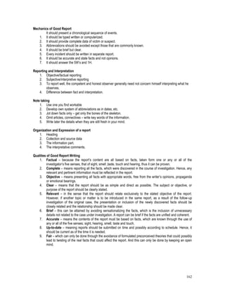 162
Mechanics of Good Report
It should present a chronological sequence of events.
1. It should be typed written or computerized.
2. It should provide complete data of victim or suspect.
3. Abbreviations should be avoided except those that are commonly known.
4. It should be brief but clear.
5. Every incident should be written in separate report.
6. It should be accurate and state facts and not opinions.
7. It should answer the 5W’s and 1H.
Reporting and Interpretation
1. Objective/factual reporting
2. Subjective/interpretive reporting
3. To report well, the competent and honest observer generally need not concern himself interpreting what he
observes.
4. Difference between fact and interpretation.
Note taking
1. Use one you find workable
2. Develop own system of abbreviations as in dates, etc.
3. Jot down facts only – get only the bones of the skeleton.
4. Omit articles, connectives – write key words of the information.
5. Write later the details when they are still fresh in your mind.
Organization and Expression of a report
1. Heading
2. Collection and source data
3. The information part.
4. The interpretative comments.
Qualities of Good Report Writing
1. Factual – because the report’s content are all based on facts, taken form one or any or all of the
investigator’s five senses, that of sight, smell ,taste, touch and hearing, thus it can be proven.
2. Complete – means reporting all the facts, which were discovered in the course of investigation. Hence, any
relevant and pertinent information must be reflected in the report.
3. Objective – means presenting all facts with appropriate words, free from the writer’s opinions, propaganda
or emotional bearings.
4. Clear – means that the report should be as simple and direct as possible. The subject or objective, or
purpose of the report should be clearly stated.
5. Relevant – in the sense that the report should relate exclusively to the stated objective of the report.
However, if another topic or matter is to be introduced in the same report, as a result of the follow-up
investigation of the original case, the presentation or inclusion of the newly discovered facts should be
closely related and the relationship should be made clear.
6. Brief – this can be attained by avoiding sensationalizing the facts, which is the inclusion of unnecessary
details not related to the case under investigation. A report can be brief if the facts are unified and coherent.
7. Accurate – means the contents of the report must be based on facts, which are known through the use of
any or all of the five senses; sight, hearing, smell, taste and touch.
8. Up-to-date – meaning reports should be submitted on time and possibly according to schedule. Hence, it
should be current as of the time it is needed.
9. Fair – which can only be done through the avoidance of formulated preconceived theories that could possibly
lead to twisting of the real facts that could affect the report. And this can only be done by keeping an open
mind.
 