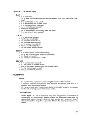 164
The four (4) “C” Test of a Good Report
CLEAR
 Is the report clear?
 Will the reader understand what the situation is or what happened? (Who? What? Where? When? Why?
How?)
 Is the report limited to one main subject?
 Is the report written in terms the reader knows?
 Is the information of interest to the reader?
 Are the important ideas emphasized?
 Do the points “hang together”?
 Are the recommendations and conclusions, if any, clear stated?
 Is the report written in “talking language”?
CONCISE
 Is the report as brief as possible?
 Can the report be read rapidly?
 Are meaningless phrases left out?
 Are unnecessary words eliminated?
 Are the sentences short and simple?
 Does the get to the point quickly?
 Are over – worked expression avoided?
CORRECT
 Is the grammar correct? All words spelled correctly?
 Are the facts and figures correct? Correct punctuations used?
 Are all words used correctly?
 Are contractions and abbreviations avoided?
COMPLETE
 Is the report dated/signed/classified?
 Is it clear to whom the report is to be sent?
 Does the report present all the information which the reader needs?
 Is it clear whether a reply is expected?
 Does you report have a human touch?
POLICE REPORTS
Concepts
 It is any written matter prepared by the police involving their interaction with the community.
 It is an exact narration of facts discovered during the course of investigation which serves as a
permanent written record for future reference.
 It is a permanent written record of police activities classified as informal and formal which communicates
important facts concerning people involved in criminal activities.
Types/Classifications
1. Informal Reports – is a letter of memorandum or any one of many prescribed or used methods of
communications, in a day-by-day police operations. It carries three items besides the text proper, the
data submitted, subject, and person or persons to whom submitted, and it contain many items of
administrative importance along with the subject matter of the text. Most police reports are placed in this
category.
 