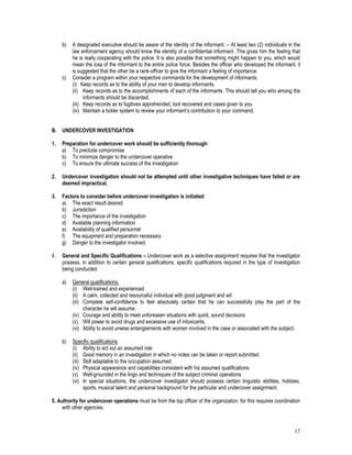 17
b) A designated executive should be aware of the identity of the informant. – At least two (2) individuals in the
law enforcement agency should know the identity of a confidential informant. This gives him the feeling that
he is really cooperating with the police. It is also possible that something might happen to you, which would
mean the loss of the informant to the entire police force. Besides the officer who developed the informant, it
is suggested that the other be a rank-officer to give the informant a feeling of importance.
c) Consider a program within your respective commands for the development of informants.
(i) Keep records as to the ability of your men to develop informants.
(ii) Keep records as to the accomplishments of each of the informants. This should tell you who among the
informants should be discarded.
(iii) Keep records as to fugitives apprehended, loot recovered and cases given to you.
(iv) Maintain a tickler system to review your informant’s contribution to your command.
B. UNDERCOVER INVESTIGATION
1. Preparation for undercover work should be sufficiently thorough:
a) To preclude compromise
b) To minimize danger to the undercover operative
c) To ensure the ultimate success of the investigation
2. Undercover investigation should not be attempted until other investigative techniques have failed or are
deemed impractical.
3. Factors to consider before undercover investigation is initiated:
a) The exact result desired
b) Jurisdiction
c) The importance of the investigation
d) Available planning information
e) Availability of qualified personnel
f) The equipment and preparation necessary
g) Danger to the investigator involved.
4. General and Specific Qualifications – Undercover work as a selective assignment requires that the investigator
possess, in addition to certain general qualifications, specific qualifications required in the type of investigation
being conducted.
a) General qualifications:
(i) Well-trained and experienced
(ii) A calm, collected and resourceful individual with good judgment and wit
(iii) Complete self-confidence to feel absolutely certain that he can successfully play the part of the
character he will assume.
(iv) Courage and ability to meet unforeseen situations with quick, sound decisions
(v) Will power to avoid drugs and excessive use of intoxicants.
(vi) Ability to avoid unwise entanglements with women involved in the case or associated with the subject.
b) Specific qualifications
(i) Ability to act out an assumed role
(ii) Good memory in an investigation in which no notes can be taken or report submitted.
(iii) Skill adaptable to the occupation assumed.
(iv) Physical appearance and capabilities consistent with his assumed qualifications.
(v) Well-grounded in the lingo and techniques of the subject criminal operations
(vi) In special situations, the undercover investigator should possess certain linguistic abilities, hobbies,
sports, musical talent and personal background for the particular and undercover assignment.
5. Authority for undercover operations must be from the top officer of the organization, for this requires coordination
with other agencies.
 