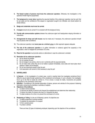 18
6. The fewest number of persons must know the undercover operation. Otherwise, the investigation or the
operative himself might be jeopardized.
7. The background or cover story regarding the assumed identity of the undercover operative must be such that
he can easily win the confidence of the suspect or organization sought to be infiltrated, and should seldom be
wholly fictitious.
8. Badge and credentials must never be carried.
9. A weapon should only be carried if it is consistent with the background story.
10. Provide safe communication systems between the undercover agent and headquarters relaying information or
instructions.
11. Arrangements for drops and safe houses must be made and, if necessary, the undercover operative himself
may be placed under surveillance.
12. The undercover operative must never pose as a criminal unless no other approach appears adequate.
13. The role of the undercover operative is to gather information or evidence against the suspect(s) or the
organization, never to instigate the commission of a crime.
14. Plans for the operation must provide actions or alternatives in case the undercover is arrested.
15. Reminders tot he undercover operative:
a) Act as natural as possible.
b) Do not overplay the part.
c) Do not indulge in any activity, which is not in conformity with the assumed identity.
d) Do not make notes unless they are to be mailed or passed immediately: (Use codes and never place return
address in letters and envelopes).
e) Do not use intoxicants except to play the part.
f) Limit association with women to that necessary to play the part
C. SURVEILLANCE
1. In General. – In the investigation of a certain case, a point is reached when the investigator sometimes finds it
difficult to secure leads through questioning of the complainant and witnesses. In such a situation, the investigator
has to go to the filed to locate the criminal or, if he is known, to study his habits, movements and possible
accomplices in the commission of the crime.
2. Definition – Surveillance is the discreet observation of places, persons and vehicles for the purpose of obtaining
information concerning the identities or activities of subjects.
3. Objectives of Surveillance:
a) To detect criminal activities
b) To discover the identity of persons who frequent the establishment and determine their relationship.
c) To discern the habits of a person who lives in or frequents the place.
d) To obtain evidence of a crime or to prevent the commission of a crime.
4. Shadowing or Tailing. It is the act of following a person. Its objectives are:
a) To detect evidenced of criminal activities.
b) To establish the association of a suspect
c) To find a wanted person
d) To protect a witness
There are three (3) types of shadowing employed, depending upon the objective of the surveillance:
 
