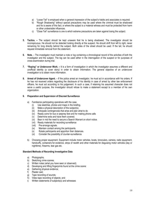 19
a) “Loose Tail” is employed when a general impression of the subject’s habits and associates is required.
b) “Rough Shadowing” without special precautions may be used where the criminal must be shadowed
and he is aware of this fact; or where the subject is a material witness and must be protected from harm
or other undesirable influences.
c) “Close Tail” surveillance is one is which extreme precautions are taken against losing the subject.
5. Tactics. – The subject should be kept unaware that he is being shadowed. The investigator should be
inconspicuous. He should not be detected looking directly at the suspect. He should shift from left to right, never
remaining for long directly behind the subject. Both sides of the street should be used. If the tail, he should
request immediate removal from the statement.
6. Note. – The investigator must maintain a note or log containing a chronological record of the activities of both the
investigator and the subject. The log can be used either in the interrogation of the suspect or for purposes of
cross-examination during trial.
7. “Roping” or Undercover Work. – It is a form of investigation in which the investigator assumes a different and
unofficial identity (a cover story) in order to obtain information. The general objective of an undercover
investigation is to obtain more information.
8. Arrest of Undercover Agent. – If the police arrest an investigator, he must act in accordance with his orders. If
he has not received orders regarding the disclosure of his identity in case of arrest by other law enforcement
officers, he must act according to his judgement. In such a case, if retaining his assumed character does not
serve a useful purpose, the investigator should refuse to make a statement except to a member of his own
organization.
9. Preparation and Supervision of Discreet Surveillance
a) Familiarize participating operatives with the case.
(i) Use sketches, photos and maps in the briefing.
(ii) Make a physical description of the subject(s).
(iii) Anticipate contingencies that arise and plan what to do
(iv) Ready coins for bus or jeepney fare and for making phone calls
(v) Determine exits and have them covered.
(vi) Bear in mid the need to secure a Search Warrant on short notice.
(vii) Ready materials for recording surveillance
(viii) Pre-arrange signals.
(ix) Maintain contact among the participants.
(x) Rotate participants and apportion their distances.
(xi) Consider the possibility of counter-surveillance.
b) Choosing proper equipment. Equipment include motor vehicles, boats, binoculars, camera, radio equipment,
handcuffs, containers for evidence, strips of neolith and other materials for disguising motor vehicles (day or
nighttime), firearms, tear gas etc.
Standard Methods of Recording Investigative Data
a) Photographs;
b) Sketching crime scenes;
c) Written notes (what you have seen or observed);
d) Developing and lifting fingerprints found at the crime scene:
e) Gathering physical evidence;
f) Plaster cast;
g) Tape recording of sounds;
h) Video tape recording of objects; and
i) Written statements of subjects(s) and witnesses
 