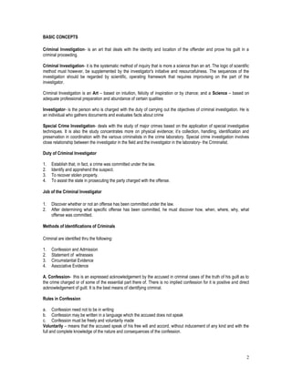 2
BASIC CONCEPTS
Criminal Investigation- is an art that deals with the identity and location of the offender and prove his guilt in a
criminal proceeding.
Criminal Investigation- it is the systematic method of inquiry that is more a science than an art. The logic of scientific
method must however, be supplemented by the investigator's initiative and resourcefulness. The sequences of the
investigation should be regarded by scientific, operating framework that requires improvising on the part of the
investigator.
Criminal Investigation is an Art – based on intuition, felicity of inspiration or by chance; and a Science – based on
adequate professional preparation and abundance of certain qualities
Investigator- is the person who is charged with the duty of carrying out the objectives of criminal investigation. He is
an individual who gathers documents and evaluates facts about crime
Special Crime Investigation- deals with the study of major crimes based on the application of special investigative
techniques. It is also the study concentrates more on physical evidence; it’s collection, handling, identification and
preservation in coordination with the various criminalists in the crime laboratory. Special crime investigation involves
close relationship between the investigator in the field and the investigator in the laboratory- the Criminalist.
Duty of Criminal Investigator
1. Establish that, in fact, a crime was committed under the law.
2. Identify and apprehend the suspect.
3. To recover stolen property.
4. To assist the state in prosecuting the party charged with the offense.
Job of the Criminal Investigator
1. Discover whether or not an offense has been committed under the law.
2. After determining what specific offense has been committed, he must discover how, when, where, why, what
offense was committed.
Methods of Identifications of Criminals
Criminal are identified thru the following:
1. Confession and Admission
2. Statement of witnesses
3. Circumstantial Evidence
4. Associative Evidence
A. Confession- this is an expressed acknowledgement by the accused in criminal cases of the truth of his guilt as to
the crime charged or of some of the essential part there of. There is no implied confession for it is positive and direct
acknowledgement of guilt. It is the best means of identifying criminal.
Rules in Confession
a. Confession need not to be in writing
b. Confession may be written in a language which the accused does not speak
c. Confession must be freely and voluntarily made
Voluntarily – means that the accused speak of his free will and accord, without inducement of any kind and with the
full and complete knowledge of the nature and consequences of the confession.
 