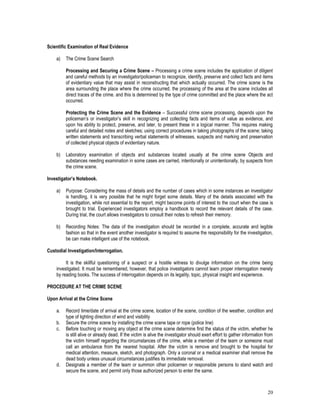 20
Scientific Examination of Real Evidence
a) The Crime Scene Search
Processing and Securing a Crime Scene – Processing a crime scene includes the application of diligent
and careful methods by an investigator/policeman to recognize, identify, preserve and collect facts and items
of evidentiary value that may assist in reconstructing that which actually occurred. The crime scene is the
area surrounding the place where the crime occurred. the processing of the area at the scene includes all
direct traces of the crime. and this is determined by the type of crime committed and the place where the act
occurred.
Protecting the Crime Scene and the Evidence – Successful crime scene processing, depends upon the
policeman’s or investigator’s skill in recognizing and collecting facts and items of value as evidence, and
upon his ability to protect, preserve, and later, to present these in a logical manner. This requires making
careful and detailed notes and sketches; using correct procedures in taking photographs of the scene; taking
written statements and transcribing verbal statements of witnesses, suspects and marking and preservation
of collected physical objects of evidentiary nature.
b) Laboratory examination of objects and substances located usually at the crime scene Objects and
substances needing examination in some cases are carried, intentionally or unintentionally, by suspects from
the crime scene.
Investigator’s Notebook.
a) Purpose: Considering the mass of details and the number of cases which in some instances an investigator
is handling, it is very possible that he might forget some details. Many of the details associated with the
investigation, while not essential to the report, might become points of interest to the court when the case is
brought to trial. Experienced investigators employ a handbook to record the relevant details of the case.
During trial, the court allows investigators to consult their notes to refresh their memory.
b) Recording Notes: The data of the investigation should be recorded in a complete, accurate and legible
fashion so that in the event another investigator is required to assume the responsibility for the investigation,
be can make intelligent use of the notebook.
Custodial Investigation/Interrogation.
It is the skillful questioning of a suspect or a hostile witness to divulge information on the crime being
investigated. It must be remembered, however, that police investigators cannot learn proper interrogation merely
by reading books. The success of interrogation depends on its legality, topic, physical insight and experience.
PROCEDURE AT THE CRIME SCENE
Upon Arrival at the Crime Scene
a. Record time/date of arrival at the crime scene, location of the scene, condition of the weather, condition and
type of lighting direction of wind and visibility
b. Secure the crime scene by installing the crime scene tape or rope (police line)
c. Before touching or moving any object at the crime scene determine first the status of the victim, whether he
is still alive or already dead. If the victim is alive the investigator should exert effort to gather information from
the victim himself regarding the circumstances of the crime, while a member of the team or someone must
call an ambulance from the nearest hospital. After the victim is remove and brought to the hospital for
medical attention, measure, sketch, and photograph. Only a coronal or a medical examiner shall remove the
dead body unless unusual circumstances justifies its immediate removal.
d. Designate a member of the team or summon other policemen or responsible persons to stand watch and
secure the scene, and permit only those authorized person to enter the same.
 