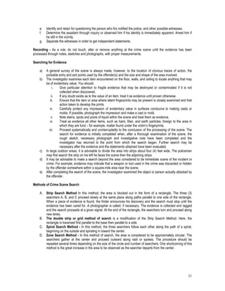 21
e. Identify and retain for questioning the person who firs notified the police, and other possible witnesses.
f. Determine the assailant through inquiry or observed him if his identity is immediately apparent. Arrest him if
he still in the vicinity.
g. Separate the witnesses in order to get independent statements.
Recording - As a rule, do not touch, alter or remove anything at the crime scene until the evidence has been
processed through notes, sketches and photographs, with proper measurements.
Searching for Evidence
a) A general survey of the scene is always made, however, to the location of obvious traces of action, the
probable entry and exit points used by the offender(s) and the size and shape of the area involved.
b) The investigator examines each item encountered on the floor, walls, and ceiling to locate anything that may
be of evidentiary value. You should:
i. Give particular attention to fragile evidence that may be destroyed or contaminated if it is not
collected when discovered.
ii. If any doubt exists as to the value of an item, treat it as evidence until proven otherwise.
iii. Ensure that the item or area where latent fingerprints may be present is closely examined and that
action taken to develop the prints.
iv. Carefully protect any impression of evidentiary value in surfaces conducive to making casts or
molds. If possible, photograph the impression and make a cast or mold.
v. Note stains, spots and pools of liquid within the scene and treat them as evidence.
vi. Treat as evidence all other items, such as hairs, fiber, and earth particles, foreign to the area in
which they are fund – for example, matter found under the victim’s fingerprints.
vii. Proceed systematically and uninterruptedly to the conclusion of the processing of the scene. The
search for evidence is initially completed when, after a thorough examination of the scene, the
rough sketch, necessary photograph and investigative note have been completed and the
investigator has returned to the point from which the search began. Further search may be
necessary after the evidence and the statements obtained have been evaluated.
c) In large outdoor areas, it is advisable to divide the area into strips about four (4) feet wide. The policeman
may first search the strip on his left he faces the scene then the adjoining strips.
d) It may be advisable to make a search beyond the area considered to be immediate scene of the incident or
crime. For example, evidence may indicate that a weapon or tool used in the crime was discarded or hidden
by the offender somewhere within a square-mile area near the scene.
e) After completing the search of the scene, the investigator examined the object or person actually attacked by
the offender.
Methods of Crime Scene Search
A. Strip Search Method In this method, the area is blocked out in the form of a rectangle. The three (3)
searchers A, B, and C proceed slowly at the same place along paths parallel to one side of the rectangle.
When a piece of evidence is found, the finder announces his discovery and the search must stop until the
evidence has been cared for. A photographer is called, if necessary. The evidence is collected and tagged
and the search proceeds at a given signal. At the end of the rectangle, the searchers turn and proceed along
new lanes.
B. The double strip or grid method of search is a modification of the Strip Search Method. Here, the
rectangle is traversed first parallel to the base then parallel to a side.
C. Spiral Search Method - In this method, the three searchers follow each other along the path of a spiral,
beginning on the outside and spiraling in toward the center.
D. Zone Search Method - In this method of search, the area is considered to be approximately circular. The
searchers gather at the center and proceed outward along radii or spokes. The procedure should be
repeated several times depending on the size of the circle and number of searchers. One shortcoming of this
method is the great increase in the area to be observed as the searcher departs from the center.
 