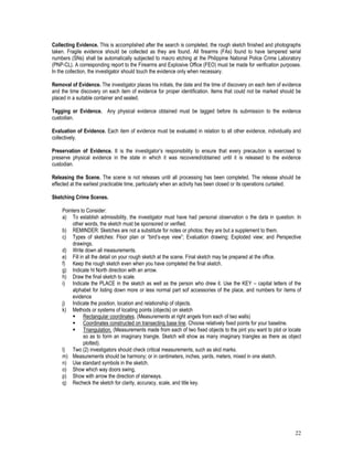 22
Collecting Evidence. This is accomplished after the search is completed, the rough sketch finished and photographs
taken. Fragile evidence should be collected as they are found. All firearms (FAs) found to have tampered serial
numbers (SNs) shall be automatically subjected to macro etching at the Philippine National Police Crime Laboratory
(PNP-CL). A corresponding report to the Firearms and Explosive Office (FEO) must be made for verification purposes.
In the collection, the investigator should touch the evidence only when necessary.
Removal of Evidence. The investigator places his initials, the date and the time of discovery on each item of evidence
and the time discovery on each item of evidence for proper identification. Items that could not be marked should be
placed in a suitable container and sealed.
Tagging or Evidence. Any physical evidence obtained must be tagged before its submission to the evidence
custodian.
Evaluation of Evidence. Each item of evidence must be evaluated in relation to all other evidence, individually and
collectively.
Preservation of Evidence. It is the investigator’s responsibility to ensure that every precaution is exercised to
preserve physical evidence in the state in which it was recovered/obtained until it is released to the evidence
custodian.
Releasing the Scene. The scene is not releases until all processing has been completed. The release should be
effected at the earliest practicable time, particularly when an activity has been closed or its operations curtailed.
Sketching Crime Scenes.
Pointers to Consider:
a) To establish admissibility, the investigator must have had personal observation o the data in question. In
other words, the sketch must be sponsored or verified.
b) REMINDER: Sketches are not a substitute for notes or photos; they are but a supplement to them.
c) Types of sketches: Floor plan or “bird’s-eye view”; Evaluation drawing; Exploded view; and Perspective
drawings.
d) Write down all measurements.
e) Fill in all the detail on your rough sketch at the scene. Final sketch may be prepared at the office.
f) Keep the rough sketch even when you have completed the final sketch.
g) Indicate ht North direction with an arrow.
h) Draw the final sketch to scale.
i) Indicate the PLACE in the sketch as well as the person who drew it. Use the KEY – capital letters of the
alphabet for listing down more or less normal part sof accessories of the place, and numbers for items of
evidence
j) Indicate the position, location and relationship of objects.
k) Methods or systems of locating points (objects) on sketch
 Rectangular coordinates. (Measurements at right angels from each of two walls)
 Coordinates constructed on transecting base line. Choose relatively fixed points for your baseline.
 Triangulation. (Measurements made from each of two fixed objects to the pint you want to plot or locate
so as to form an imaginary triangle. Sketch will show as many imaginary triangles as there as object
plotted).
l) Two (2) investigators should check critical measurements, such as skid marks.
m) Measurements should be harmony; or in centimeters, inches, yards, meters, mixed in one sketch.
n) Use standard symbols in the sketch.
o) Show which way doors swing,
p) Show with arrow the direction of stairways.
q) Recheck the sketch for clarity, accuracy, scale, and title key.
 