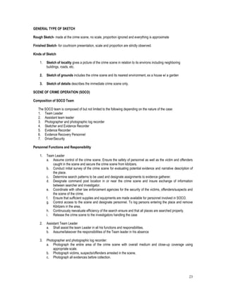 23
GENERAL TYPE OF SKETCH
Rough Sketch- made at the crime scene, no scale, proportion ignored and everything is approximate
Finished Sketch- for courtroom presentation, scale and proportion are strictly observed.
Kinds of Sketch
1. Sketch of locality gives a picture of the crime scene in relation to its environs including neighboring
buildings, roads, etc.
2. Sketch of grounds includes the crime scene and its nearest environment, ex a house w/ a garden
3. Sketch of details describes the immediate crime scene only.
SCENE OF CRIME OPERATION (SOCO)
Composition of SOCO Team
The SOCO team is composed of but not limited to the following depending on the nature of the case:
1. Team Leader
2. Assistant team leader
3. Photographer and photographic log recorder
4. Sketcher and Evidence Recorder
5. Evidence Recorder
6. Evidence Recovery Personnel
7. Driver/Security
Personnel Functions and Responsibility
1. Team Leader
a. Assume control of the crime scene. Ensure the safety of personnel as well as the victim and offenders
caught in the scene and secure the crime scene from kibitzers.
b. Conduct initial survey of the crime scene for evaluating potential evidence and narrative description of
the place.
c. Determine search patterns to be used and designate assignments to evidence gatherer.
d. Designate command post location in or near the crime scene and insure exchange of information
between searcher and investigator.
e. Coordinate with other law enforcement agencies for the security of the victims, offenders/suspects and
the scene of the crime.
f. Ensure that sufficient supplies and equipments are made available for personnel involved in SOCO.
g. Control access to the scene and designate personnel. To log persons entering the place and remove
Kibitzers in the area,
h. Continuously reevaluate efficiency of the search ensure and that all places are searched properly.
i. Release the crime scene to the investigators handling the case
2. Assistant Team Leader
a. Shall assist the team Leader in all his functions and responsibilities.
b. Assume/takeover the responsibilities of the Team leader in his absence
3. Photographer and photographic log recorder:
a. Photograph the entire area of the crime scene with overall medium and close-up coverage using
appropriate scale.
b. Photograph victims, suspects/offenders arrested in the scene.
c. Photograph all evidences before collection.
 