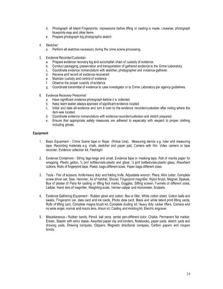 24
d. Photograph all latent Fingerprints, impressions before lifting or casting is made. Likewise, photograph
blueprints map and other items
e. Prepare photograph log photographic sketch.
4. Sketcher:
a. Perform all sketches necessary during the crime scene processing.
5. Evidence Recorder/Custodian:
a. Prepare evidence recovery log and accomplish chain of custody of evidence.
b. Conduct packaging, preservation and transportation of gathered evidence to the Crime Laboratory.
c. Coordinate evidence nomenclature with sketcher, photographer and evidence gatherer.
d. Receive and record all evidence recovered.
e. Maintain custody and control of evidence
f. Observe the proper custody of evidence
g. Coordinate transmittal of evidence to case investigator or to Crime Laboratory per agency guidelines.
6. Evidence Recovery Personnel:
a. Have significant evidence photograph before it is collected.
b. Keep team leader always apprised of significant evidence located.
c. Initial and date all evidence and turn it over to the evidence recorder/custodian after noting where the
item was located.
d. Coordinate evidence nomenclature with evidence recorder/custodian and sketch prepared.
e. Ensure that appropriate safety measures are adhered to especially with respect to proper clothing
including gloves.
Equipment
1. Basic Equipment - Crime Scene tape or Rope (Police Line), Measuring device e.g. ruler and measuring
tape, Recording materials e.g. chalk, sketcher and paper pad, Camera with film, Video camera or tape
recorder, Evidence collection kit, Flashlight
2. Evidence Containers - String tags-large and small, Evidence tape or masking tape, Roll of manila paper for
wrapping, Plastic gallon, ½ pint bottles/vials-plastic and glass, ¼ pint bottles/vials-plastic glass, Absorbent
cottons, Rolls of fingerprint tape, Plastic bags-different sizes, Paper bags-different sizes
3. Tools - Pair of scissors, Knife-heavy duty and folding knife, Adjustable wrench, Pliers, Wire cutter, Complete
screw driver set, Saw, Hammer, Ax of hatchet, Shovel, Fingerprint magnifier, Nylon brush, Magnet, Spatula,
Box of plaster of Paris for casting or lifting foot marks, Goggles, Sifting screen, Funnels of different sizes,
Ladder, Hand lens of magnifier, Weighting scale, Vernier caliper and micrometer, Scalpels
4. Evidence Gathering Equipment - Rubber glove and cotton, Box or filter, White cotton sheet, Cotton balls and
swabs, Fingerprint car, data card and ink cards, Photo data card, Black and white latent print lifting cards,
Rolls of lifting card, Complete magna brush kit, Complete dusting kit, Heavy duty rubber lifters, Camera whit
no wide angel, normal and macro lens, Arson kit, Casting and molding kit, Electric engraver
5. Miscellaneous - Rubber bands, Pencil, ball pens, pentel pen-different color, Chalks, Permanent flat marker,
Eraser, Stapler with extra staple, Assorted paper clip and binders, Notebooks, paper pads, sketch pads and
drawing pads, Drawing compass, Clippers, Magnetic directional compass, Carbon papers and coupon
bonds.
 