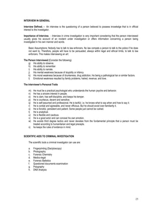 25
INTERVIEW IN GENERAL
Interview Defined. - An interview is the questioning of a person believed to possess knowledge that is in official
interest to the investigator.
Importance of Interview. - Interview in crime investigation is very important considering that the person interviewed
usually gives his account of an incident under investigation or offers information concerning a person being
investigated in his own manner and words.
Basic Assumptions: Nobody has to talk to law enforcers. No law compels a person to talk to the police if he does
not want to. Therefore, people will have to be persuaded, always within legal and ethical limits, to talk to law
enforcers. This makes interviewing an art:
The Person Interviewed (Consider the following)
g) His ability to observe.
h) His ability to remember
i) His ability to narrate.
j) His mental weakness because of stupidity or infancy
k) His moral weakness because of drunkeness, drug addiction, his being a pathological liar or similar factors.
l) Emotional weakness resulted by family problems, hatred, revenue, and love.
The Interviewer’s Personal Traits
m) He must be a practical psychologist who understands the human psyche and behavior.
n) He has a sincere interest in people.
o) He is clam, has self-discipline, and keeps his temper.
p) He is courteous, decent and sensitive.
q) He is self-assumed and professional. He is tactful, i.e. he knows what to say when and how to say it.
r) He is cordial and agreeable, and never officious. But he should avoid over-familiarity it.
s) He is forceful, persistent and patient. Some people just cannot be rushed.
t) He is analytical.
u) He is flexible and cautious.
v) He is a good actor and can conceal his own emotion.
w) He avoids third degree tactics and never deviates from the fundamental principle that a person must be
treated according to humanitarian and legal precepts.
x) he keeps the rules of evidence in mind.
SCIENTIFIC AIDS TO CRIMINAL INVESTIGATION
The scientific tools a criminal investigator can use are:
a. Fingerprinting (Dactyloscopy)
b. Photography
c. Forensic Chemistry
d. Medico-legal
e. Forensic Ballistics
f. Questioned documents examination
g. Polygraphy
h. DNA Analysis
 