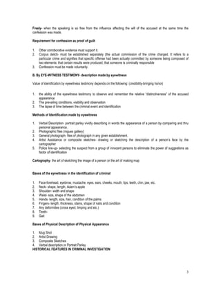 3
Freely- when the speaking is so free from the influence affecting the will of the accused at the same time the
confession was made.
Requirement for confession as proof of guilt
1. Other corroborative evidence must support it.
2. Corpus delicti- must be established separately (the actual commission of the crime charged. It refers to a
particular crime and signifies that specific offense had been actually committed by someone being composed of
two elements: that certain results were produced, that someone is criminally responsible
3. Confession must be made voluntarily.
B. By EYE-WITNESS TESTIMONY- description made by eyewitness
Value of identification by eyewitness testimony depends on the following: (credibility-bringing honor)
1. the ability of the eyewitness testimony to observe and remember the relative “distinctiveness” of the accused
appearance
2. The prevailing conditions, visibility and observation
3. The lapse of time between the criminal event and identification
Methods of Identification made by eyewitness
1. Verbal Description- portrait parley vividly describing in words the appearance of a person by comparing and thru
personal appearance.
2. Photographic files (rogues gallery)
3. General photograph- files of photograph in any given establishment.
4. Artist Assistance or composite sketches- drawing or sketching the description of a person’s face by the
cartographer
5. Police line-up- selecting the suspect from a group of innocent persons to eliminate the power of suggestions as
factor of identification
Cartography- the art of sketching the image of a person or the art of making map
Bases of the eyewitness in the identification of criminal
1. Face-forehead, eyebrow, mustache, eyes, ears, cheeks, mouth, lips, teeth, chin, jaw, etc.
2. Neck- shape, length, Adam’s apple
3. Shoulder- width and shape
4. Waist- size, shape of the abdomen
5. Hands- length, size, hair, condition of the palms
6. Fingers- length, thickness, stains, shape of nails and condition
7. Any deformities (cross eyed, limping and etc.)
8. Teeth-
9. Gait
Bases of Physical Description of Physical Appearance
1. Mug Shot
2. Artist Drawing
3. Composite Sketches
4. Verbal description or Portrait Parley
HISTORICAL FEATURES IN CRIMINAL INVESTIGATION
 