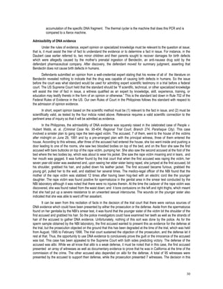 30
accumulation of the specific DNA fragment. The thermal cycler is the machine that does this PCR and is
compared to a Xerox machine.
Admissibility of DNA evidence
Under the rules of evidence, expert opinion on specialized knowledge must be relevant to the question at issue;
that is, it must assist the trier of fact to understand the evidence or to determine a fact in issue. For instance, in the
Daubert case earlier referred to, two minor children and their parents sought to recover damages for birth defects
which were allegedly caused by the mother’s prenatal ingestion of Bendectin, an anti-nausea drug sold by the
defendant pharmaceutical company. After discovery, the defendant moved for summary judgment, asserting that
Bendectin does not cause birth defects in humans.
Defendants submitted an opinion from a well-credential expert stating that his review of all of the literature on
Bendectin revealed nothing to indicate that the drug was capable of causing birth defects in humans. So the issue
before the court was what standard would be used for admitting expert scientific testimony in a trial before a federal
court. The US Supreme Court held that the standard should be “If scientific, technical, or other specialized knowledge
will assist the trier of fact in issue, a witness qualified as an expert by knowledge, skill, experience, training, or
education may testify thereto in the form of an opinion or otherwise.” This is the standard laid down in Rule 702 of the
Federal Rules of Evidence in the US. Our own Rules of Court in the Philippines follows this standard with respect to
the admission of opinion evidence.
In short, expert opinion based on the scientific method must be (1) relevant to the fact in issue, and (2) must be
scientifically valid, as tested by the four indicia noted above. Relevance requires a valid scientific connection to the
pertinent area of inquiry so that it will be admitted as evidence.
In the Philippines, the admissibility of DNA evidence was squarely raised in the celebrated case of People v.
Hubert Webb, et. al. (Criminal Case No. 95-404, Regional Trial Court, Branch 274, Parañaque City). This case
involved a sinister plan to gang rape the teen-aged victim. The accused, 7 of them, went to the house of the victims
after midnight on June 29, 1991 and by a pre-arranged plan with the principal witness, three of them entered the
house. According to this witness, after three of the accused had entered the house, she too went inside and pushing a
door leading to one of the rooms, she saw two bloodied bodies on top of the bed, and on the floor she saw the first
accused with bare buttocks on top of the rape victim, pumping her. She also saw the second accused at the foot of the
bed where the two bodies lay, which was about to wear his jacket. She saw the rape victim moaning and in tears, and
her mouth was gagged. It was further found by the trial court that when the first accused was raping the victim, her
seven year-old sister was awakened and, upon seeing her elder sister being raped, she jumped at the first accused, bit
his shoulder, grabbed his hair, and pulled down his leather jacket. The first accused became furious, grabbed the
young girl, pulled her to the wall, and stabbed her several times. The medico-legal officer of the NBI found that the
mother of the rape victim was stabbed 12 times after having been hog-tied with an electric cord like the younger
daughter. The rape victim was found positive for spermatozoa in the genital area in the smear test conducted by the
NBI laboratory although it was noted that there were no injuries therein. At the time the cadaver of the rape victim was
discovered, she was found naked from the waist down; and it bore contusions on the left and right thighs, which meant
that she had put up a severe resistance to an unwanted sexual intercourse. The wounds on the younger sister also
indicated that she was able to ward off her assailant.
It can be seen from this recitation of facts in the decision of the trial court that there were various sources of
DNA evidence which could have been presented by either the prosecution or the defense. Aside from the spermatozoa
found on her genitalia by the NBI’s smear test, it was found that the younger sister of the victim bit the shoulder of the
first accused and grabbed his hair. So the police investigators could have examined her teeth as well as the strands of
hair of the accused to gather DNA evidence. Unfortunately, nothing of this sort was done by the police. As for the
sperm sample obtained by the NBI laboratory, the first accused wanted to present this as evidence for the defense at
the trial, but the prosecution objected on the ground that this has been degraded at the time of the trial, which was held
from August, 1995 to February 1998. The trial court sustained the objection of the prosecution, and the defense let it
rest at that. Thus, the opportunity to use DNA evidence to conclusively prove the guilt or the innocence of the accused
was lost. This case has been appealed to the Supreme Court with both sides predicting victory. The defense of the
accused was alibi. While we all know that alibi is a weak defense, it must be noted that in this case, the first accused
presented an array of witnesses as well as documentary evidence to prove that he was in California at the time of the
commission of the crime. The other accused also depended on alibi for the defense. A total of 95 witnesses were
presented by the accused to support their defense, while the prosecution presented 7 witnesses. The decision in this
 