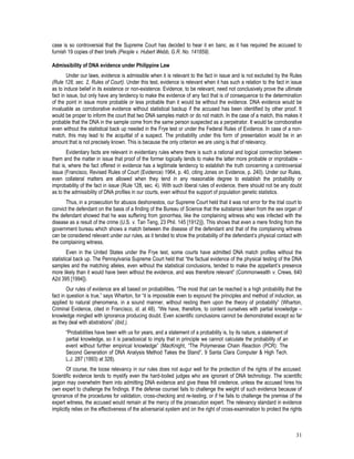 31
case is so controversial that the Supreme Court has decided to hear it en banc, as it has required the accused to
furnish 19 copies of their briefs (People v. Hubert Webb, G.R. No. 141859).
Admissibility of DNA evidence under Philippine Law
Under our laws, evidence is admissible when it is relevant to the fact in issue and is not excluded by the Rules
(Rule 128, sec. 2, Rules of Court). Under this test, evidence is relevant when it has such a relation to the fact in issue
as to induce belief in its existence or non-existence. Evidence, to be relevant, need not conclusively prove the ultimate
fact in issue, but only have any tendency to make the evidence of any fact that is of consequence to the determination
of the point in issue more probable or less probable than it would be without the evidence. DNA evidence would be
invaluable as corroborative evidence without statistical backup if the accused has been identified by other proof. It
would be proper to inform the court that two DNA samples match or do not match. In the case of a match, this makes it
probable that the DNA in the sample come from the same person suspected as a perpetrator. It would be corroborative
even without the statistical back up needed in the Frye test or under the Federal Rules of Evidence. In case of a non-
match, this may lead to the acquittal of a suspect. The probability under this form of presentation would be in an
amount that is not precisely known. This is because the only criterion we are using is that of relevancy.
Evidentiary facts are relevant in evidentiary rules where there is such a rational and logical connection between
them and the matter in issue that proof of the former logically tends to make the latter more probable or improbable –
that is, where the fact offered in evidence has a legitimate tendency to establish the truth concerning a controversial
issue (Francisco, Revised Rules of Court (Evidence) 1964, p. 40, citing Jones on Evidence, p. 240). Under our Rules,
even collateral matters are allowed when they tend in any reasonable degree to establish the probability or
improbability of the fact in issue (Rule 128, sec. 4). With such liberal rules of evidence, there should not be any doubt
as to the admissibility of DNA profiles in our courts, even without the support of population genetic statistics.
Thus, in a prosecution for abusos deshonestos, our Supreme Court held that it was not error for the trial court to
convict the defendant on the basis of a finding of the Bureau of Science that the substance taken from the sex organ of
the defendant showed that he was suffering from gonorrhea, like the complaining witness who was infected with the
disease as a result of the crime (U.S. v. Tan Teng, 23 Phil. 145 [1912)]). This shows that even a mere finding from the
government bureau which shows a match between the disease of the defendant and that of the complaining witness
can be considered relevant under our rules, as it tended to show the probability of the defendant’s physical contact with
the complaining witness.
Even in the United States under the Frye test, some courts have admitted DNA match profiles without the
statistical back up. The Pennsylvania Supreme Court held that “the factual evidence of the physical testing of the DNA
samples and the matching alleles, even without the statistical conclusions, tended to make the appellant’s presence
more likely than it would have been without the evidence, and was therefore relevant” (Commonwealth v. Crews, 640
A2d 395 [1994]).
Our rules of evidence are all based on probabilities. “The most that can be reached is a high probability that the
fact in question is true,” says Wharton, for “it is impossible even to expound the principles and method of induction, as
applied to natural phenomena, in a sound manner, without resting them upon the theory of probability” (Wharton,
Criminal Evidence, cited in Francisco, id. at 48). “We have, therefore, to content ourselves with partial knowledge –
knowledge mingled with ignorance producing doubt. Even scientific conclusions cannot be demonstrated except so far
as they deal with abstrations” (ibid.).
“Probabilities have been with us for years, and a statement of a probability is, by its nature, a statement of
partial knowledge, so it is paradoxical to imply that in principle we cannot calculate the probability of an
event without further empirical knowledge” (MacKnight, “The Polymerase Chain Reaction (PCR): The
Second Generation of DNA Analysis Method Takes the Stand”, 9 Santa Clara Computer & High Tech.
L.J. 287 (1993) at 328).
Of course, the loose relevancy in our rules does not augur well for the protection of the rights of the accused.
Scientific evidence tends to mystify even the hard-boiled judges who are ignorant of DNA technology. The scientific
jargon may overwhelm them into admitting DNA evidence and give these frill credence, unless the accused hires his
own expert to challenge the findings. If the defense counsel fails to challenge the weight of such evidence because of
ignorance of the procedures for validation, cross-checking and re-testing, or if he fails to challenge the premise of the
expert witness, the accused would remain at the mercy of the prosecution expert. The relevancy standard in evidence
implicitly relies on the effectiveness of the adversarial system and on the right of cross-examination to protect the rights
 
