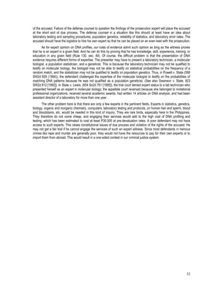 32
of the accused. Failure of the defense counsel to question the findings of the prosecution expert will place the accused
at the short end of due process. The defense counsel in a situation like this should at least have an idea about
laboratory testing and sampling procedures, population genetics, reliability of statistics, and laboratory error rates. The
accused should have the logistics to hire his own expert so that he can be placed on an even keel with the prosecution.
As for expert opinion on DNA profiles, our rules of evidence admit such opinion as long as the witness proves
that he is an expert in a given field. And he can do this by proving that he has knowledge, skill, experience, training, or
education in any given field (Rule 130, sec. 49). Of course, the difficult problem is that the presentation of DNA
evidence requires different forms of expertise. The presenter may have to present a laboratory technician, a molecular
biologist, a population statistician, and a geneticist. This is because the laboratory technician may not be qualified to
testify on molecular biology, the biologist may not be able to testify on statistical probabilities on the frequency of a
random match, and the statistician may not be qualified to testify on population genetics. Thus, in Powell v. State (598
SW2d 829 (1994)), the defendant challenged the expertise of the molecular biologist to testify on the probabilities of
matching DNA patterns because he was not qualified as a population geneticist. (See also Swanson v. State, 823
SW2d 812 [1992]). In State v. Lewis, (654 So2d 761 [1995]), the trial court denied expert status to a lab technician who
presented herself as an expert in molecular biology; the appellate court reversed because she belonged to invitational
professional organizations, received several academic awards, had written 14 articles on DNA analysis, and had been
assistant director of a laboratory for more than one year.
The other problem here is that there are only a few experts in the pertinent fields. Experts in statistics, genetics,
biology, organic and inorganic chemistry, computers, laboratory testing and protocols, on human hair and sperm, blood
and bloodstains, etc. would be needed in this kind of inquiry. They are rare birds, especially here in the Philippines.
They therefore do not come cheap, and engaging their services would add to the high cost of DNA profiling and
testing, which has been estimated to cost at least P30,000 at pre-devaluation rates. A poor defendant may not have
access to such experts. This raises constitutional issues of due process and violation of the rights of the accused. He
may not get a fair trial if he cannot engage the services of such an expert witness. Since most defendants in heinous
crimes like rape and murder are generally poor, they would not have the resources to pay for their own experts or to
import them from abroad. This would result in a one-sided contest in our criminal justice system.
 