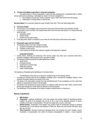35
D. The Role of the Medico-Legal officer in Homicide Investigation
The determination of criminal responsibility in death has been developed into a specialized field of medical
science called forensic pathology. A pathologist can assist in homicide investigation by:
1. Documentation of all wounds, bruises, scratches, scars or other marks at the time of the autopsy.
2. Interpretation of findings based on medical facts.
Necropsy Report- It is a document stating the cause of death of the victim. This is the medico-legal report.
E. The Facts of Death
1. The first action of an investigator upon arriving at the crime scene of the homicide is the verification of death.
2. An individual is said to be dead in the medical sense when one of the three vital function is no longer performing
within the body:
a. Respiratory system
b. Cardiac Activity
c. Central nervous system activity
3. In the legal sense, death is considered to occur when all of the three above vital functions have ceased.
F. Presumptive signs and Test of Death
1. The following are few of the signs indicative of death:
A. Cessation of breathing and respiratory movement
B. Cessation of heart sounds
C. Loss of placing of nail beds when pressure is applied in the fingernails is released.
Suspended Animation
1. Cardiac activity, breathing and functioning of the nervous system may reach such a low-level activity that a
homicide investigator maybe deceived into an assumption of death.
2. The following conditions produced simulated appearance of death:
1. electric shock
2. prolonged emersion
3. poisoning from narcotic drugs
4. barbiturate poisoning
5. certain mental diseases
The Importance of Establishing the Identification of Homicide Victims
The identification of the victim is an important investigative step for the following reasons:
1. It provides an important basis for the investigation processes since it may lead the investigator directly to other
important information leading to the solution of the crime.
2. The identity of the dead person provides the focal point/starting point for the investigators can then center their
attention on associates and haunts of the deceased.
3. The identity of the deceased may arouse suspicion in mysterious death since the victim maybe a person whose
life had been threatened or whose death was desired for criminal purposes.
4. The identification of the deceased can be traced or related to wanted persons or missing one.
Methods of Identification
a. DNA Analysis
b. Fingerprints - ingerprint identification is the most positive and quickest method of ascertaining identity.
However the prints of the deceased may not be on file or may not be obtainable because of trauma,
mutilation, incineration or decomposition. The sole clue maybe bone, a skull or a few teeth.
c. Skeletal Studies - Examination of the skeleton may provide a basis for identification because of individual
peculiarities such as old fractures and presence of metal pins. Bones may also provide information about
age, sex, and race.
d. Visual Inspection - Someone knowing the deceased person may recognize the victim. However, trauma,
incineration, or decomposition may render the features unrecognizable. In addition, a visual inspection
 