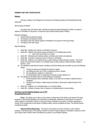 37
ROBBERY AND THEFT INVESTIGATION
Robbery
The law on robbery in the Philippines can be found on the following articles of the Revised Penal Code:
Article 293
Who are guilty of robbery?
Any person who, with intent to gain, shall take any personal property belonging to another, by means of
violence or intimidation of any person, or using force upon anything shall be guilty of robbery.
Elements of Robbery:
1. Unlawful taking of personal property
2. The property must belong to another
3. The taking is done with violence against an intimidation of any person of force upon things
4. The taking is with intent to gain
Note the following:
 Article 294 – Robbery with violence or intimidation of persons
 Article 295 – Robbery with physical injuries committed in an uninhabited place and by
 band or the use of firearm on a street.
 Article 297 – Attempted and frustrated robbery committed under certain circumstances.
 Article 298 – Execution of deeds by means of violence or intimidation
 Article 299 – Robbery in an inhabited house or public building or edifice devoted to worship – Any armed
person who shall commit robbery in an inhabited house or public building or edifice devoted to religious
worship – and if:
(a) The malefactors shall enter the house or building in which the robbery was committed, by any of the following
means:
1. Through an opening not intended for entrance or egress
2. By breaking any wall, roof or floor or breaking any door or window
3. By using false key, padlocks or similar tools
4. By using fictitious name or pretending the exercise of public authority or if –
(b) The robbery be committed under any of the following circumstances:
1. By the breaking of doors, wardrobes, closets, or any other kind of locked or sealed furniture or
receptacle.
2. By taking such furniture or objects away to be broken or forced open outside the place of the
robbery.
 Article 302 – Robbery in an uninhabited place or in a private building
 Article 303 – Robbery of cereals, fruits or firewood in uninhabited place or private building.
Anti-Piracy and Anti-Highway Robbery Law of 1974
(Presidential Decree 532)
Piracy – Any attack upon or seizure of any vessel, or taking away of the whole or part thereof of its cargo,
equipment or the personal belonging of its complement or passengers, irrespective of value thereof, by means of
violence against or intimidation of person or foce upon things, committed by any person, including a passenger or
member of the complements of said vessel in Philippine waters, shall be considered as piracy. The offender shall be
considered as pirates.
Highway Robbery/Brigandage – The seizure of any person for ransom, extortion or other unlawful
purposes, or the taking away of the property of another by means of violence against or intimidation of persons or force
upon things of other unlawful means committed by any person or any Philippine highway.
 