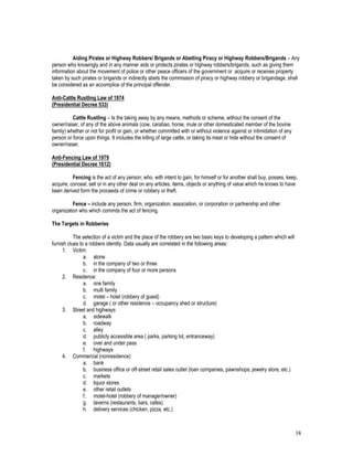 38
Aiding Pirates or Highway Robbers/ Brigands or Abetting Piracy or Highway Robbers/Brigands – Any
person who knowingly and in any manner aids or protects pirates or highway robbers/brigands, such as giving them
information about the movement of police or other peace officers of the government or acquire or receives property
taken by such pirates or brigands or indirectly abets the commission of piracy or highway robbery or brigandage, shall
be considered as an accomplice of the principal offender.
Anti-Cattle Rustling Law of 1974
(Presidential Decree 533)
Cattle Rustling – Is the taking away by any means, methods or scheme, without the consent of the
owner/raiser, of any of the above animals (cow, carabao, horse, mule or other domesticated member of the bovine
family) whether or not for profit or gain, or whether committed with or without violence against or intimidation of any
person or force upon things. It includes the killing of large cattle, or taking its meat or hide without the consent of
owner/raiser.
Anti-Fencing Law of 1979
(Presidential Decree 1612)
Fencing is the act of any person; who, with intent to gain, for himself or for another shall buy, posses, keep,
acquire, conceal, sell or in any other deal on any articles, items, objects or anything of value which he knows to have
been derived form the proceeds of crime or robbery or theft.
Fence – include any person, firm, organization, association, or corporation or partnership and other
organization who which commits the act of fencing.
The Targets in Robberies
The selection of a victim and the place of the robbery are two basic keys to developing a pattern which will
furnish clues to a robbers identity. Data usually are correlated in the following areas:
1. Victim:
a. alone
b. in the company of two or three
c. in the company of four or more persons
2. Residence:
a. one family
b. multi family
c. motel – hotel (robbery of guest)
d. garage ( or other residence – occupancy shed or structure)
3. Street and highways
a. sidewalk
b. roadway
c. alley
d. publicly accessible area ( parks, parking lot, entranceway)
e. over and under pass
f. highways
4. Commercial (nonresidence)
a. bank
b. business office or off-street retail sales outlet (loan companies, pawnshops, jewelry store, etc.)
c. markets
d. liquor stores
e. other retail outlets
f. motel-hotel (robbery of manager/owner)
g. taverns (restaurants, bars, cafes)
h. delivery services (chicken, pizza, etc.)
 