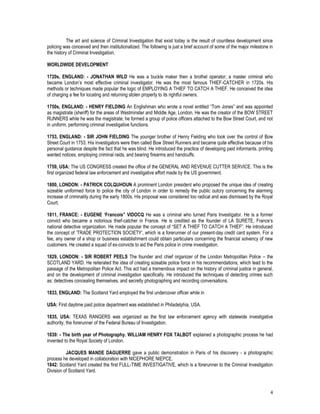 4
The art and science of Criminal Investigation that exist today is the result of countless development since
policing was conceived and then institutionalized. The following is just a brief account of some of the major milestone in
the history of Criminal Investigation.
WORLDWIDE DEVELOPMENT
1720s, ENGLAND: - JONATHAN WILD He was a buckle maker then a brothel operator; a master criminal who
became London’s most effective criminal investigator. He was the most famous THIEF-CATCHER in 1720s. His
methods or techniques made popular the logic of EMPLOYING A THIEF TO CATCH A THIEF. He conceived the idea
of charging a fee for locating and returning stolen property to its rightful owners.
1750s, ENGLAND: - HENRY FIELDING An Englishman who wrote a novel entitled “Tom Jones” and was appointed
as magistrate (sheriff) for the areas of Westminster and Middle Age, London. He was the creator of the BOW STREET
RUNNERS while he was the magistrate; he formed a group of police officers attached to the Bow Street Court, and not
in uniform, performing criminal investigative functions.
1753, ENGLAND: - SIR JOHN FIELDING The younger brother of Henry Fielding who took over the control of Bow
Street Court in 1753. His investigators were then called Bow Street Runners and became quite effective because of his
personal guidance despite the fact that he was blind. He introduced the practice of developing paid informants, printing
wanted notices, employing criminal raids, and bearing firearms and handcuffs.
1759, USA: The US CONGRESS created the office of the GENERAL AND REVENUE CUTTER SERVICE. This is the
first organized federal law enforcement and investigative effort made by the US government.
1800, LONDON: - PATRICK COLQUHOUN A prominent London president who proposed the unique idea of creating
sizeable uniformed force to police the city of London in order to remedy the public outcry concerning the alarming
increase of criminality during the early 1800s. His proposal was considered too radical and was dismissed by the Royal
Court.
1811, FRANCE: - EUGENE ‘Francois” VIDOCQ He was a criminal who turned Paris Investigator. He is a former
convict who became a notorious thief-catcher in France. He is credited as the founder of LA SURETE, France’s
national detective organization. He made popular the concept of “SET A THIEF TO CATCH A THIEF”. He introduced
the concept of ‘TRADE PROTECTION SOCIETY’, which is a forerunner of our present-day credit card system. For a
fee, any owner of a shop or business establishment could obtain particulars concerning the financial solvency of new
customers. He created a squad of ex-convicts to aid the Paris police in crime investigation.
1829, LONDON: - SIR ROBERT PEELS The founder and chief organizer of the London Metropolitan Police – the
SCOTLAND YARD. He reiterated the idea of creating sizeable police force in his recommendations, which lead to the
passage of the Metropolitan Police Act. This act had a tremendous impact on the history of criminal justice in general,
and on the development of criminal investigation specifically. He introduced the techniques of detecting crimes such
as: detectives concealing themselves, and secretly photographing and recording conversations.
1833, ENGLAND: The Scotland Yard employed the first undercover officer while in
USA: First daytime paid police department was established in Philadelphia, USA.
1835, USA: TEXAS RANGERS was organized as the first law enforcement agency with statewide investigative
authority, the forerunner of the Federal Bureau of Investigation.
1839: - The birth year of Photography. WILLIAM HENRY FOX TALBOT explained a photographic process he had
invented to the Royal Society of London.
JACQUES MANDE DAGUERRE gave a public demonstration in Paris of his discovery - a photographic
process he developed in collaboration with NICEPHORE NIEPCE.
1842: Scotland Yard created the first FULL-TIME INVESTIGATIVE, which is a forerunner to the Criminal Investigation
Division of Scotland Yard.
 