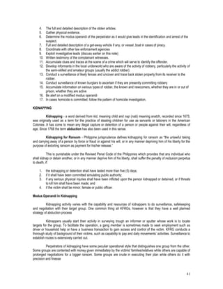 41
4. The full and detailed description of the stolen articles.
5. Gather physical evidence.
6. Determine the modus operandi of the perpetrator as it would give leads in the identification and arrest of the
suspect.
7. Full and detailed description of a get-away vehicle if any, or vessel, boat in cases of piracy.
8. Coordinate with other law enforcement agencies
9. Exploit investigative leads (discuss earlier on this note)
10. Written testimony of the complainant witnesses.
11. Accumulate clues and traces at the scene of a crime which will serve to identify the offender.
12. Develop informants in the local underworld who are aware of the activity of robbery, particularly the activity of
the semi-skilled and amateur groups (usually the addict robber)
13. Conduct a surveillance of likely fences and uncover and trace back stolen property from its receiver to the
robber.
14. Conduct surveillance of known burglars to ascertain if they are presently committing robbery
15. Accumulate information on various types of robber, the known and newcomers, whether they are in or out of
prison, whether they are active
16. Be alert on a modified modus operandi
17. In cases homicide is committed; follow the pattern of homicide investigation.
KIDNAPPING
Kidnapping - a word derived from kid, meaning child and nap (nab) meaning snatch, recorded since 1673,
was originally used as a term for the practice of stealing children for use as servants or laborers in the American
Colonies .It has come to mean any illegal capture or detention of a person or people against their will, regardless of
age. Since 1768 the term abduction has also been used in this sense.
Kidnapping for Ransom - Philippine jurisprudence defines kidnapping for ransom as “the unlawful taking
and carrying away of a person by force or fraud or against his will, or in any manner depriving him of his liberty for the
purpose of extorting ransom as payment for his/her release.”
This is punishable under the Revised Penal Code of the Philippines which provides that any individual who
shall kidnap or detain another, or in any manner deprive him of his liberty, shall suffer the penalty of reclusion perpetua
to death, if:
1. the kidnapping or detention shall have lasted more than five (5) days;
2. if it shall have been committed simulating public authority;
3. if any serious physical injuries shall have been inflicted upon the person kidnapped or detained, or if threats
to kill him shall have been made; and
4. if the victim shall be minor, female or public officer.
Modus Operandi in Kidnapping
Kidnapping activity varies with the capability and resources of kidnappers to do surveillance, safekeeping
and negotiation with their target group. One common thing all KFRGs, however is that they have a well planned
strategy of abduction process
Kidnappers usually start their activity in surveying trough an informer or sputter whose work is to locate
targets for the group. To facilitate the operation, a gang member is sometimes made to seek employment such as
driver or household help or have a business transaction to gain access and control of the victim. KFRG conducts a
thorough study of background of their victims, such as capability to pay and daily movements’ activities. Surveillance to
establish routes is extensively carried out.
Perpetrators of kidnapping have some peculiar operational style that distinguishes one group from the other.
Some groups are contented with money given immediately by the victims' families/relatives while others are capable of
prolonged negotiations for a bigger ransom. Some groups are crude in executing their plan while others do it with
precision and finesse
 