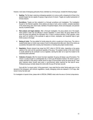 42
However, most cases of kidnapping particularly those undertaken by criminal groups, revealed the following stages:
1. Spotting. The first step in planning a kidnapping operation is to come up with a shopping list of three to four
possible targets that are capable of paying a huge amount of ransom. Targets are usually businessmen of
Chinese descent.
2. Surveillance. Targets are then subjected to a thorough surveillance and investigation. The investigation
focused on the financial capability, home address and place of work, phone numbers, complete description
of the vehicle being used, travel routes, identities of household helpers, drivers and employees, and personal
security of potential targets
3. Risk analysis and target selection. After a thorough investigation, the group selects one of the targets,
which present a lower risk and difficulty in ransom negotiation. In some cases, the group selects the one
whom the group had gathered the information first. In order to enhance precision in their operation, some
group send out members of the syndicate to apply as drivers, employees, and household helps to gain
further access on the target
4. Seizing of victim. The time allotted for forcibly taking the victim is usually two to three hours. The victim is
usually forcibly taken on his/her way to place of work or while going home after work. Most of the victims are
successfully intercepted while crossing road intersections or traveling along highly traveled streets.
5. Negotiation. Ransom demand may range from PhP1 million to PhP100 million, depending on the paying
capacity of the victim and the operational capability of the group. The weakest member of the victim's family
is usually selected by the syndicate to act as negotiator, warning the latter not to report the incident to the
concerned police authorities.
6. Collection of ransom. After the ransom has been negotiated, the group will design a pay-off procedure. The
ransom is usually brought to a predesignated site. In some pay-off situations however, the ransom courier is
usually instructed to bring along a cellular phone for ease of communication during the actual pay-off. There
were instances where couriers were given a round-the-bush before reaching the final pay-off venue.
Professional groups normally release the victims after the pay-off had been secured.
Even with the “no ransom policy” of the government, it was noted that the victims' family easily give in to the
demands of the kidnappers, with minimum negotiations. Usually, kidnapping victims are released in 3 to 6 days, after
ransom money has been paid
For investigation of special crimes, please refer to SPECIAL CRIMES noted under the area on Criminal Jurisprudence.
 