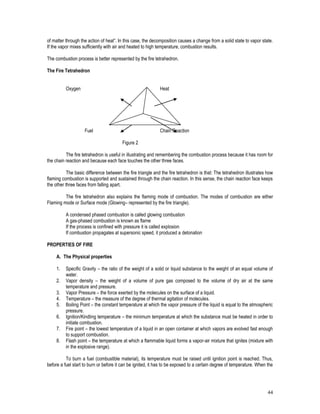 44
of matter through the action of heat”. In this case, the decomposition causes a change from a solid state to vapor state.
If the vapor mixes sufficiently with air and heated to high temperature, combustion results.
The combustion process is better represented by the fire tetrahedron.
The Fire Tetrahedron
Oxygen Heat
Fuel Chain Reaction
Figure 2
The fire tetrahedron is useful in illustrating and remembering the combustion process because it has room for
the chain reaction and because each face touches the other three faces.
The basic difference between the fire triangle and the fire tetrahedron is that: The tetrahedron illustrates how
flaming combustion is supported and sustained through the chain reaction. In this sense, the chain reaction face keeps
the other three faces from falling apart.
The fire tetrahedron also explains the flaming mode of combustion. The modes of combustion are either
Flaming mode or Surface mode (Glowing– represented by the fire triangle).
A condensed phased combustion is called glowing combustion
A gas-phased combustion is known as flame
If the process is confined with pressure it is called explosion
If combustion propagates at supersonic speed, it produced a detonation
PROPERTIES OF FIRE
A. The Physical properties
1. Specific Gravity – the ratio of the weight of a solid or liquid substance to the weight of an equal volume of
water.
2. Vapor density – the weight of a volume of pure gas composed to the volume of dry air at the same
temperature and pressure.
3. Vapor Pressure – the force exerted by the molecules on the surface of a liquid.
4. Temperature – the measure of the degree of thermal agitation of molecules.
5. Boiling Point – the constant temperature at which the vapor pressure of the liquid is equal to the atmospheric
pressure.
6. Ignition/Kindling temperature – the minimum temperature at which the substance must be heated in order to
initiate combustion.
7. Fire point – the lowest temperature of a liquid in an open container at which vapors are evolved fast enough
to support combustion.
8. Flash point – the temperature at which a flammable liquid forms a vapor-air mixture that ignites (mixture with
in the explosive range).
To burn a fuel (combustible material), its temperature must be raised until ignition point is reached. Thus,
before a fuel start to burn or before it can be ignited, it has to be exposed to a certain degree of temperature. When the
 
