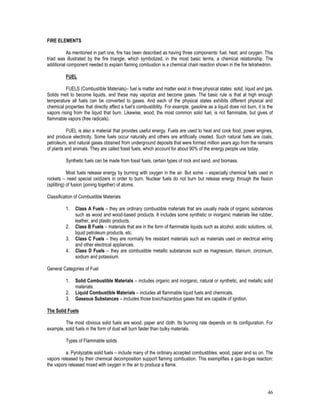 46
FIRE ELEMENTS
As mentioned in part one, fire has been described as having three components: fuel, heat, and oxygen. This
triad was illustrated by the fire triangle, which symbolized, in the most basic terms, a chemical relationship. The
additional component needed to explain flaming combustion is a chemical chain reaction shown in the fire tetrahedron.
FUEL
FUELS (Combustible Materials)– fuel is matter and matter exist in three physical states: solid, liquid and gas.
Solids melt to become liquids, and these may vaporize and become gases. The basic rule is that at high enough
temperature all fuels can be converted to gases. And each of the physical states exhibits different physical and
chemical properties that directly affect a fuel’s combustibility. For example, gasoline as a liquid does not burn, it is the
vapors rising from the liquid that burn. Likewise, wood, the most common solid fuel, is not flammable, but gives of
flammable vapors (free radicals).
FUEL is also a material that provides useful energy. Fuels are used to heat and cook food, power engines,
and produce electricity. Some fuels occur naturally and others are artificially created. Such natural fuels are coals,
petroleum, and natural gases obtained from underground deposits that were formed million years ago from the remains
of plants and animals. They are called fossil fuels, which account for about 90% of the energy people use today.
Synthetic fuels can be made from fossil fuels, certain types of rock and sand, and biomass.
Most fuels release energy by burning with oxygen in the air. But some – especially chemical fuels used in
rockets – need special oxidizers in order to burn. Nuclear fuels do not burn but release energy through the fission
(splitting) of fusion (joining together) of atoms.
Classification of Combustible Materials
1. Class A Fuels – they are ordinary combustible materials that are usually made of organic substances
such as wood and wood-based products. It includes some synthetic or inorganic materials like rubber,
leather, and plastic products.
2. Class B Fuels – materials that are in the form of flammable liquids such as alcohol, acidic solutions, oil,
liquid petroleum products, etc.
3. Class C Fuels – they are normally fire resistant materials such as materials used on electrical wiring
and other electrical appliances.
4. Class D Fuels – they are combustible metallic substances such as magnesium, titanium, zirconium,
sodium and potassium.
General Categories of Fuel
1. Solid Combustible Materials – includes organic and inorganic, natural or synthetic, and metallic solid
materials.
2. Liquid Combustible Materials – includes all flammable liquid fuels and chemicals.
3. Gaseous Substances – includes those toxic/hazardous gases that are capable of ignition.
The Solid Fuels
The most obvious solid fuels are wood, paper and cloth. Its burning rate depends on its configuration. For
example, solid fuels in the form of dust will burn faster than bulky materials.
Types of Flammable solids
a. Pyrolyzable solid fuels – include many of the ordinary accepted combustibles: wood, paper and so on. The
vapors released by their chemical decomposition support flaming combustion. This exemplifies a gas-to-gas reaction:
the vapors released mixed with oxygen in the air to produce a flame.
 
