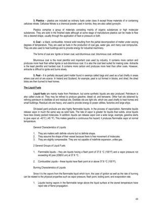 48
3. Plastics – plastics are included as ordinary fuels under class A except those materials of or containing
cellulose nitrate. Cellulose Nitrate is a chemical powder used in bombs, they are also called pyroxylin.
Plastics comprise a group of materials consisting mainly of organic substances or high molecular
substances. They are solid in the finished state although at some stage of manufacture plastics can be made to flow
into a desired shape, usually through the application of heat or pressure or both.
4. Coal – a black, combustible, mineral solid resulting from the partial decomposition of matter under varying
degrees of temperature. They are used as fuels in the production of coal gas, water gas, and many coal compounds.
They are also used to heat buildings and to provide energy for industrial machinery.
The forms of coal are: lignite or brown coal, sub-bituminous coal, bituminous coal, anthracite
Bituminous coal is the most plentiful and important coal used by industry. It contains more carbon and
produces more heat than either lignite or sub-bituminous coal. It is also the coal best suited for making coke. Antracite
is the least plentiful and hardest coal. It contains more carbon and produces more heat than other coals. However,
antracite is difficult to ignite and burns slowly.
5. Peat – It is partially decayed plant matter found in swamps called bags and used as a fuel chiefly in areas
where coal and oil are scarce. In Ireland and Scotland, for example, peat is cut formed in blocks, and dried; the dried
bloks are then burned to heat homes.
The Liquid Fuels
Liquid fuels are mainly made from Petroleum, but some synthetic liquids are also produced. Petroleum is
also called crude oil. They may be refined to produce gasoline, diesel oil, and kerosene. Other fuel oils obtained by
refining petroleum to distillate oil and residual oils. Distillate oils are light oils, which are used chiefly to heat homes and
small buildings. Residual oils are heavy, and used to provide energy to power utilities, factories and large ships.
Oil-based paint products are also highly flammable liquids. In the process of vaporization, flammable liquids
release vapor in much the same way as solid fuels. The rate of vapor is greater for liquids than solids, since liquids
have less closely packed molecules. In addition, liquids can release vapor over a wide range, example, gasoline starts
to give vapor at –40C (-45 F). This makes gasoline a continuous fire hazard; it produces flammable vapor at normal
temperature.
General Characteristics of Liquids
1. They are matters with definite volume but no definite shape.
2. They assume the shape of their vessel because there is free movement of molecules.
3. They are slightly compressible. They are not capable of indefinite expansion, unlike gas.
2 General Groups of Liquid Fuels
1. Flammable liquids – they are liquids having a flash point of 37.8 C (100F) and a vapor pressure not
exceeding 40 psia (2068.6 um) at 37.8 C.
2. Combustible Liquids – these liquids have flash point at or above 37.8 C (100F).
Burning Characteristics of Liquids
Since it is the vapors from the flammable liquid which burn, the case of ignition as well as the rate of burning
can be related to the physical properties such as vapor pressure, flash point, boiling point, and evaporation rate.
1. Liquids having vapors in the flammable range above the liquid surface at the stored temperature have
rapid rate of flame propagation.
 