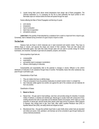 49
2. Liquids having flash points above stored temperature have slower rate of flame propagation. The
chemical explanation is, it is necessary for the fire to heat sufficiently the liquid surface to form
flammable vapor-air moisture before the flame will spread through the vapor.
Factors affecting the Rate of Flame Propagation and Burning of Liquids
 wind velocity
 temperature
 heat of combustion
 latent heat of evaporation
 atmospheric pressure
Latent heat is the quantity of heat absorbed by a substance from a solid to a liquid and from a liquid to gas.
Conversely, heat is released during conversion of a gas to liquid or liquid to a solid.
The Gas Fuels
Gaseous fuels are those in which molecules are in rapid movement and random motion. They have no
definite shape or volume, and assume the shape and volume of their container. There are both natural and
manufactured flammable gases. Gas fuels flow easily through pipes and are used to provide energy for homes,
businesses, and industries. Examples of gas fuels are acetylene, propane, and butanes.
Some properties of gas fuels are:
 compressibility
 expandability
 permeability (open to passage or penetration)
 diffusion (intermingling of molecules)
Compressibility and expandability refer to the potential in changes in volume. Diffusion is the uniform
distribution of molecules of one substance through those of another. Permeability means that other substances may
pass through or permeate a gas.
Characteristics of Gas Fuels
1. They are matters that have no definite shape.
2. They are composed of very tiny particles (molecules) at constant random motion in a straight line
3. Gas molecules collide against one another and against the wall of the container and are relatively far
from one another.
Classification of Gases:
1. Based on Source
a. Natural Gas – the gas used to heat buildings, cook food, and provides energy for industries. It consists
chiefly of methane, a colorless and odorless gas. Natural gas is usually mixed with compounds of foul-
smelling elements like sulfur so gas leaks can be detected. Butane and propane, which make up a small
proportion of natural gas, become liquids when placed under large amount of pressure. When pressure
is released, they change back to gas. Such fuels, often called Liquefied Petroleum Gas (LPG) or
liquefied Natural Gas (LNG), are easily stored and shipped as liquid.
b. Manufactured Gas – this gas like synthetic liquid fuels is used chiefly where certain fuels are abundant
and others are scarce. Coal, petroleum, and biomass can all be converted to gas through heating and
various chemical procedures.
 