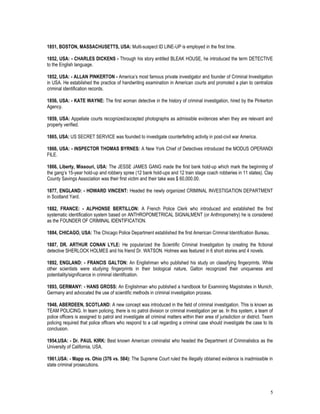 5
1851, BOSTON, MASSACHUSETTS, USA: Multi-suspect ID LINE-UP is employed in the first time.
1852, USA: - CHARLES DICKENS - Through his story entitled BLEAK HOUSE, he introduced the term DETECTIVE
to the English language.
1852, USA: - ALLAN PINKERTON - America’s most famous private investigator and founder of Criminal Investigation
in USA. He established the practice of handwriting examination in American courts and promoted a plan to centralize
criminal identification records.
1856, USA: - KATE WAYNE: The first woman detective in the history of criminal investigation, hired by the Pinkerton
Agency.
1859, USA: Appellate courts recognized/accepted photographs as admissible evidences when they are relevant and
properly verified.
1865, USA: US SECRET SERVICE was founded to investigate counterfeiting activity in post-civil war America.
1866, USA: - INSPECTOR THOMAS BYRNES: A New York Chief of Detectives introduced the MODUS OPERANDI
FILE.
1866, Liberty, Missouri, USA: The JESSE JAMES GANG made the first bank hold-up which mark the beginning of
the gang’s 15-year hold-up and robbery spree (12 bank hold-ups and 12 train stage coach robberies in 11 states). Clay
County Savings Association was their first victim and their take was $ 60,000.00.
1877, ENGLAND: - HOWARD VINCENT: Headed the newly organized CRIMINAL INVESTIGATION DEPARTMENT
in Scotland Yard.
1882, FRANCE: - ALPHONSE BERTILLON: A French Police Clerk who introduced and established the first
systematic identification system based on ANTHROPOMETRICAL SIGNALMENT (or Anthropometry) he is considered
as the FOUNDER OF CRIMINAL IDENTIFICATION.
1884, CHICAGO, USA: The Chicago Police Department established the first American Criminal Identification Bureau.
1887, DR. ARTHUR CONAN LYLE: He popularized the Scientific Criminal Investigation by creating the fictional
detective SHERLOCK HOLMES and his friend Dr. WATSON. Holmes was featured in 6 short stories and 4 novels.
1892, ENGLAND: - FRANCIS GALTON: An Englishman who published his study on classifying fingerprints. While
other scientists were studying fingerprints in their biological nature, Galton recognized their uniqueness and
potentiality/significance in criminal identification.
1893, GERMANY: - HANS GROSS: An Englishman who published a handbook for Examining Magistrates in Munich,
Germany and advocated the use of scientific methods in criminal investigation process.
1948, ABERDEEN, SCOTLAND: A new concept was introduced in the field of criminal investigation. This is known as
TEAM POLICING. In team policing, there is no patrol division or criminal investigation per se. In this system, a team of
police officers is assigned to patrol and investigate all criminal matters within their area of jurisdiction or district. Team
policing required that police officers who respond to a call regarding a criminal case should investigate the case to its
conclusion.
1954,USA: - Dr. PAUL KIRK: Best known American criminalist who headed the Department of Criminalistics as the
University of California, USA.
1961,USA: - Mapp vs. Ohio (376 vs. 584): The Supreme Court ruled the illegally obtained evidence is inadmissible in
state criminal prosecutions.
 