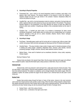 50
2. According to Physical Properties
a. Compressed Gas – gas in which at all normal temperature inside its container; exist solely in the
gaseous state under pressure. The pressure depends on the pressure to which the container is
originally charged and how much gas remains in the container. However, temperature affects the
volume and pressure of the gas.
b. Liquefied Gas – gas, which, at normal temperature inside its container, exist partly in the liquid state and
partly in gaseous state and under pressure as long as any liquid remains in the container. The pressure
basically depends on the temperature of the liquid although the amount of liquid also affects the
pressure under some condition. A liquefied gas exhibits a more complicated behavior as the result of
heating.
c. Cryogenic Gas – a liquefied gas which exists in its container at temperature far below normal
atmospheric temperature, usually slightly above its boiling point and correspondingly low to moderate
pressure. Examples of this gas are air, carbon monoxide, ethylene, fluorine, helium, hydrogen,
methane, nitrogen, and oxygen.
3. According to Usage
a. Fuel Gases – flammable gases usually used for burning with air to produce heat, utilize as power, light,
comfort, and process. Most commonly used gases are natural gas and the LPG (butane and propane).
b. Industrial Gases - This group includes a large number of gases used for industrial processes as those
in welding and cutting (oxygen, acetylene); refrigeration (freon, ammonia, sulfur dioxide); chemical
processing (hydrogen, nitrogen, ammonia, chlorine); water treatment (chlorine, fluorine).
c. Medical Gases – those used for treatment such as anesthesia (chloroform, nitrous oxide); respiratory
therapy (oxygen).
Burning of Gaseous Fuels
Gaseous fuels are already in the required Vapor State. Only the proper intermixed with oxygen and sufficient
heat is needed for ignition. Gases like flammable liquids, always produce a visible flame, they do not smolder.
Chemical Fuels
Chemical fuels, which are produced in solid and liquid form, create great amounts of heat and power. They
are used chiefly in rocket engines. Chemical rocket propellants consist of both a fuel and an oxidizer. A common rocket
fuel is the chemical hydrazine. The oxidizer is a substance, such as nitrogen tetroxide, that contains oxygen. When the
propellant is ignited, the oxidizer provides the oxygen the fuel needs to burn. Chemical fuels are also used in some
racing cars.
Nuclear Fuels
Nuclear fuels provide energy through the fission or fusion of their atoms. Uranium is the most commonly
used nuclear fuel, though plutonium also provides nuclear energy. When the atoms of these elements undergo fission,
they release tremendous amounts of heat. Nuclear fuels are used mainly to generate electricity. They also power some
submarines and ships. Nuclear energy can also be produced through the fusion of hydrogen atoms.
 Nuclear Fission – split of the nucleus of atoms
 Nuclear Fusion – combination of two light nuclei of atom
 