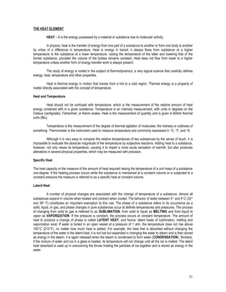 51
THE HEAT ELEMENT
HEAT – It is the energy possessed by a material or substance due to molecular activity.
In physics, heat is the transfer of energy from one part of a substance to another or from one body to another
by virtue of a difference in temperature. Heat is energy in transit; it always flows from substance at a higher
temperature to the substance at a lower temperature, raising the temperature of the latter and lowering that of the
former substance, provided the volume of the bodies remains constant. Heat does not flow from lower to a higher
temperature unless another form of energy transfer work is always present.
The study of energy is rooted in the subject of thermodynamics, a very logical science that carefully defines
energy, heat, temperature and other properties.
Heat is thermal energy in motion that travels from a hot to a cold region. Thermal energy is a property of
matter directly associated with the concept of temperature.
Heat and Temperature
Heat should not be confused with temperature, which is the measurement of the relative amount of heat
energy contained with in a given substance. Temperature is an intensity measurement, with units in degrees on the
Celsius (centigrade), Fahrenheit, or Kelvin scales. Heat is the measurement of quantity and is given in British thermal
units (Btu).
Temperature is the measurement of the degree of thermal agitation of molecules; the hotness or coldness of
something. Thermometer is the instrument used to measure temperature and commonly expressed in C, F, and K.
Although it is very easy to compare the relative temperatures of two substances by the sense of touch, it is
impossible to evaluate the absolute magnitude of the temperature by subjective reactions. Adding heat to a substance,
however, not only raises its temperature, causing it to impart a more acute sensation of warmth, but also produces
alterations in several physical properties, which may be measured with precision.
Specific Heat
The heat capacity or the measure of the amount of heat required raising the temperature of a unit mass of a substance
one-degree. If the heating process occurs while the substance is maintained at a constant volume or is subjected to a
constant pressure the measure is referred to as a specific heat at constant volume.
Latent Heat
A number of physical changes are associated with the change of temperature of a substance. Almost all
substances expand in volume when heated and contract when cooled. The behavior of water between 0 and 4C (32
and 39 F) constitutes an important exemption to this rule. The phase of a substance refers to its occurrence as a
solid, liquid, or gas, and phase changes in pure substances occur at definite temperatures and pressures. The process
of changing from solid to gas is referred to as SUBLIMATION, from solid to liquid as MELTING and from liquid to
vapor as VAPORIZATION. If the pressure is constant, the process occurs at constant temperature. The amount of
heat to produce a change of phase is called LATENT HEAT, and hence, latent heats of sublimation, melting and
vaporization exist. If water is boiled in an open vessel at a pressure of 1 atm, the temperature does not rise above
100C (212F), no matter how much heat is added. For example, the heat that is absorbed without changing the
temperature of the water is the latent heat, it is not lost but expended in changing the water to steam and is then stored
as energy in the steam, it is again released when the steam is condensed to form water (CONDENSATION). Similarly,
if the mixture of water and ice in a glass is heated, its temperature will not change until all the ice is melted. The latent
heat absorbed is used up in overcoming the forces holding the particles of ice together and is stored as energy in the
water.
 