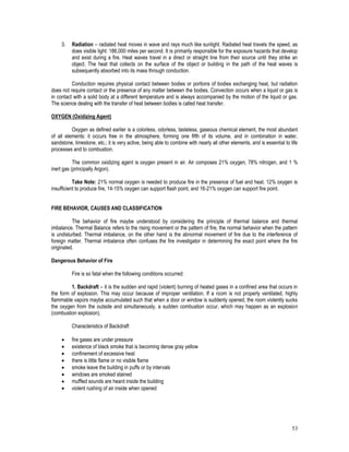 53
3. Radiation – radiated heat moves in wave and rays much like sunlight. Radiated heat travels the speed, as
does visible light: 186,000 miles per second. It is primarily responsible for the exposure hazards that develop
and exist during a fire. Heat waves travel in a direct or straight line from their source until they strike an
object. The heat that collects on the surface of the object or building in the path of the heat waves is
subsequently absorbed into its mass through conduction.
Conduction requires physical contact between bodies or portions of bodies exchanging heat, but radiation
does not require contact or the presence of any matter between the bodies. Convection occurs when a liquid or gas is
in contact with a solid body at a different temperature and is always accompanied by the motion of the liquid or gas.
The science dealing with the transfer of heat between bodies is called heat transfer.
OXYGEN (Oxidizing Agent)
Oxygen as defined earlier is a colorless, odorless, tasteless, gaseous chemical element, the most abundant
of all elements: it occurs free in the atmosphere, forming one fifth of its volume, and in combination in water,
sandstone, limestone, etc.; it is very active, being able to combine with nearly all other elements, and is essential to life
processes and to combustion.
The common oxidizing agent is oxygen present in air. Air composes 21% oxygen, 78% nitrogen, and 1 %
inert gas (principally Argon).
Take Note: 21% normal oxygen is needed to produce fire in the presence of fuel and heat. 12% oxygen is
insufficient to produce fire, 14-15% oxygen can support flash point, and 16-21% oxygen can support fire point.
FIRE BEHAVIOR, CAUSES AND CLASSIFICATION
The behavior of fire maybe understood by considering the principle of thermal balance and thermal
imbalance. Thermal Balance refers to the rising movement or the pattern of fire, the normal behavior when the pattern
is undisturbed. Thermal imbalance, on the other hand is the abnormal movement of fire due to the interference of
foreign matter. Thermal imbalance often confuses the fire investigator in determining the exact point where the fire
originated.
Dangerous Behavior of Fire
Fire is so fatal when the following conditions occurred:
1. Backdraft – it is the sudden and rapid (violent) burning of heated gases in a confined area that occurs in
the form of explosion. This may occur because of improper ventilation. If a room is not properly ventilated, highly
flammable vapors maybe accumulated such that when a door or window is suddenly opened, the room violently sucks
the oxygen from the outside and simultaneously, a sudden combustion occur, which may happen as an explosion
(combustion explosion).
Characteristics of Backdraft
 fire gases are under pressure
 existence of black smoke that is becoming dense gray yellow
 confinement of excessive heat
 there is little flame or no visible flame
 smoke leave the building in puffs or by intervals
 windows are smoked stained
 muffled sounds are heard inside the building
 violent rushing of air inside when opened
 