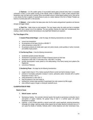 54
2. Flashover – it is the sudden ignition of accumulated radical gases produced when there is incomplete
combustion of fuels. It is the sudden burning of free radicals, which is initiated by a spark or flash produced when
temperature rises until flash point is reached. When accumulated volume of radical gases suddenly burns, there will be
a very intense fire that is capable of causing flames to jump at a certain distance in the form of fireball. Fireballs can
travel to a hundred yards with in a few seconds.
3. Biteback - a fatal condition that takes place when the fire resists extinguishment operations and become
stronger and bigger instead.
4. Flash Fire – better known as dust explosion. This may happen when the metal post that is completely
covered with dust is going to be hit by lightning. The dust particles covering the metal burn simultaneously thus
creating a violent chemical reaction that produces a very bright flash followed by an explosion.
The Three Stages of Fire
1. Incipient Phase (Initial Stage) – under this stage, the following characteristics are observed:
 normal room temperature
 the temperature at the base of the fire is 400-800 F
 ceiling temperature is about 200 F
 the pyrolysis products are mostly water vapor and carbon dioxide, small quantities of carbon monoxide
and sulfides maybe present.
2. Free Burning Phase – it has the following characteristics:
 accelerated pyrolysis process take place
 development of convection current: formation of thermal columns as heat rises
 temperature is 800-1000 F at the base of fire, 1200-1600 F at ceiling
 pyrolytic decomposition moves upward on the walls(crawling of the flame) leaving burnt patterns (fire
fingerprints)
 occurrence of flashover.
3. Smoldering Phase – this stage has the following characteristics:
 oxygen content drops to 13% or below causing the flame to vanish and heat to develop in layers,
 products of incomplete combustion increase in volume, particularly carbon monoxide with an ignition
temperature of about 1125 F,
 ceiling temperature is 1000-1300 F,
 heat and pressure in the room builds up,
 building/room contains large quantities of superheated fuel under pressure but little oxygen,
 when sufficient supply of oxygen is introduced, backdraft occurs.
CLASSIFICATION OF FIRES
Based on Cause
1. Natural causes – such as
 Spontaneous heating – the automatic chemical reaction that results to spontaneous combustion due to
auto-ignition of organic materials, the gradual rising of heat in a confined space until ignition
temperature is reached.
 Lightning – a form of static electricity; a natural current with a great magnitude, producing tremendous
amperage and voltage. Lightning usually strikes objects that are better electrical conductors than air. It
can cause fire directly or indirectly. Indirectly when it strikes telephone and other transmission lines,
 