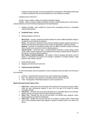 55
causing an induced line surge. It can also cause flash fire or dust explosion. When lightning strikes steel
or metal rod covered with dust, the dust will suddenly burn thus resulting to an explosion.
A lightning may be in the form of:
Hot Bolt – longer in duration; capable only of igniting combustible materials
Cold Bolt – shorter in duration, capable of splintering a property or literally blowing apart an entire structure,
produces electrical current with tremendous amperage and very high temperature.
 Radiation of Sunlight – when sunlight hits a concave mirror, concentrating the light on a combustible
material thereby igniting it.
2. Accidental Causes – such as
 Electrical accidents in the form of:
Short Circuit – unusual or accidental connections between two points at different potentials (charge) in
an electrical circuit of relatively low resistance.
Arcing – the production of sustained luminous electrical discharge between separated electrodes; an
electric hazard that results when electrical current crosses the gap between 2 electrical conductors.
Sparking – production of incandescent particles when two different potentials (charged conductors)
come in contact; occurs during short circuits or welding operations.
Induced Current – induced line surge – increased electrical energy flow or power voltage; induced
current; sudden increase of electrical current resulting to the burning of insulating materials, explosion of
the fuse box, or burning of electrical appliances.
Over heating of electrical appliances – the increase or rising of amperage while electric current is
flowing in a transmission line resulting to the damage or destruction of insulating materials, maybe
gradual or rapid, internal or external.
 Purely accidental causes
 Negligence and other forms of human error
3. Intentional causes (Incendiary)
If in the burned property, there are preparations or traces of accelerant, plants and trailers, then the cause of
fire is intentional.
 Accelerant – highly flammable chemicals that are used to facilitate flame propagation.
 Plant – the preparation and or gathering of combustible materials needed to start a fire.
 Trailer – the preparation of flammable substances in order to spread the fire.
Based on Burning Fuel (the classes of fire)
1. Class A Fire – Ordinary fires; they are the types of fire resulting from the burning wood, paper, textiles,
rubber and other carbonaceous materials. In short, this is the type of fire caused by ordinary
combustible materials.
2. Class B Fire – Liquid fires; they are caused by flammable and or combustible liquids such as kerosene,
gasoline, benzene, oil products, alcohol and other hydrocarbon deviations.
3. Class C Fire – Electrical fires; they are fires that starts in live electrical wires, equipment, motors,
electrical appliances and telephone switchboards.
4. Class D Fire – Metallic fires; fires that result from the combustion of certain metals in finely divided
forms. These combustible metals include magnesium, potassium, powdered calcium, zinc, sodium, and
titanium.
 