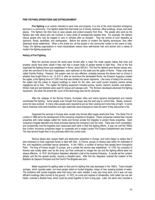 56
FIRE FIGTHING OPERATIONS AND EXTINGUISHMENT
Fire fighting is an activity intended to save lives and property. It is one of the most important emergency
services in a community. Fire fighters battle fires that break out in homes, factories, office buildings, shops, and other
places. Fire fighters risk their lives to save people and protect property from fires. The people who work as fire
fighters also help others who are involved in many kinds of emergencies besides fires. For example, fire fighters
rescue people who may be trapped in cars or vehicles after an accident. They aid victims of such disasters as
typhoons, floods, landslides, and earthquakes. Before the advent of modern fire fighting techniques, fires often
destroyed whole settlements. When a fire broke but, all the people in the community rushed to the scene to help.
Today, fire fighting organizations in most industrialized nations have well-trained men and women and a variety of
modern fire fighting equipment.
History of Fire Fighting
Most fire services around the world were formed after a major fire made people realize that lives and
property would have been saved if they had had a proper body of people trained to fight fires. One of the first
organized fire fighting forces was established in Rome, about 500 B.C. The first fire fighters were Roman slaves who,
under the command of the city's magistrates, were stationed on the walls and the gates of Rome. These units were
called Familia Publica. However, this system was not very effective, probably because the slaves had no choice in
whether they fought fires or not. In A.D. 6, after an enormous fire devastated Rome, the Emperor Augustus created
the vigiles, a fire fighting force of 7,000 men that was divided into seven regiments. Like many of today's fire services,
the vigiles had the power to inspect buildings to check for fire risks, and could punish property owners whose
negligence led to fires. The vigiles' fire fighting equipment included pumps, squirts, siphons, buckets, and ladders.
Wicker mats and wet blankets were used for rescue and salvage work. The Romans developed advanced fire fighting
equipment. But when the empire fell, much of this technology was lost for centuries.
After the collapse of the Roman Empire, European cities and towns became disorganized and nobody
coordinated fire fighting. Some people even thought that prayer was the best way to control fires. Slowly, however,
some fire laws evolved. In many cities people were required to put out their cooking and home fires at night. In some
towns, thatched roofs were forbidden and night watchmen were employed to raise the alarm if they discovered a fire.
Organized fire services in Europe were usually only formed after hugely destructive fires. The Great Fire of
London in 1666 led to the development of fire insurance industries in England. These companies marked their insured
properties with metal badges called fire marks and formed private fire brigades to protect those properties. Each
company's brigade attended only those premises bearing the company's own fire mark. There was much competition,
and occasionally rival fire brigades even obstructed each other in their fire fighting efforts. It was not until the 1800's
that London insurance companies began to cooperate and a single London Fire Engine Establishment was formed.
The new service fought fires in any premises within the London area.
Serious blazes also caused death and destruction elsewhere in Europe, and rulers began to realize that it
was necessary to have organized forces to deal with fires. In France, groups of citizens kept watch for outbreaks of
fire, and regulations controlled rescue operations. In the 1600's, a number of serious fires spread terror throughout
Paris. The king of France bought 12 pumps, and a private fire service was established. In 1750, the company of
firemen was mostly taken over by the army, but fires continued to ravage the city and fire fighting efforts were not
always effective. In 1810, the Emperor Napoleon attended a ball at the Austrian Embassy. A candle set the curtains
ablaze, and the fire spread quickly, causing a dreadful panic. After this fire, Napoleon ordered the creation of the
Battalion de Sapeurs Pompiers and the French Fire Brigade was born.
Better equipment for getting water to fires and for fighting fires was developed in the 1500's. Tools included
syringes, which squirted water, but most people relied on bucket brigades, relays of men passing buckets of water.
The problems with bucket brigades were that many men were needed, it was very tiring work, and it was not very
efficient--buildings often burned to the ground. In 1672, an uncle and nephew in Amsterdam, both called Jan van der
Heide, invented a flexible hose, which could be joined together to form a long pipe. Later, the same men invented a
 