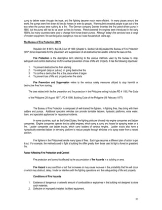 57
pump to deliver water through the hose, and fire fighting became much more efficient. In many places around the
world, fire pumps were first drawn to fires by horses or even by people. Warning bells enabled people to get out of the
way when the pumps were rushing to a fire. The German company Daimler invented the first petrol-driven pump in
1885, but the pump still had to be taken to fires by horses. Petrol-powered fire engines were introduced in the early
1900's, but many countries were slow to change from horse-drawn pumps. Although today's fire services have a range
of modern equipment, fire can be just as dangerous now as it was thousands of years ago.
The Bureau of Fire Protection (BFP)
Republic Act # 6975, the DILG Act of 1990 (Chapter 4, Section 53-59) created the Bureau of Fire Protection
(BFP) to be responsible for the prevention and suppression of all destructive fires and to enforce the laws on fire.
Fire Protection is the descriptive term referring to the various methods used by the bureau to stop,
extinguish and control destructive fire for eventual prevention of loss of life and property. It has the following objectives:
1. To prevent destructive fire from starting
2. To extinguish (stop or put out) on going destructive fire
3. To confine a destructive fire at the place where it began
4. To prevent loss of life and property when fire starts
Fire Prevention and Suppression refers to the various safety measures utilized to stop harmful or
destructive fires from starting.
The laws related with the fire prevention and fire protection in the Philippine setting includes PD # 1185, Fire Code
of the Philippine (26 August 1977), PD # 1096, Building Code of the Philippine (19 February 1977)
The Bureau of Fire Protection is composed of well-trained fire fighters. In fighting fires, they bring with them
ladders and pumps. Additional specialist vehicles can provide turntable ladders, hydraulic platforms, extra water,
foam, and specialist appliances for hazardous incidents.
In some countries, such as the United States, fire-fighting units are divided into engine companies and ladder
companies. Engine companies operate trucks called engines, which carry a pump and hoses for spraying water on a
fire. Ladder companies use ladder trucks, which carry ladders of various lengths. Ladder trucks also have a
hydraulically extended ladder or elevating platform to rescue people through windows or to spray water from a raised
position.
Fire fighters in the Philippines handle many types of fires. Each type requires a different plan of action to put
it out. For example, the methods used to fight a building fire differ greatly from those used to fight a forest or grassland
fire.
Factor Affecting Fire Protection and Control
Fire protection and control is affected by the accumulation of fire hazards in a building or area.
Fire Hazard is any condition or act that increases or may cause increase in the probability that fire will occur
or which may obstruct, delay, hinder or interfere with fire fighting operations and the safeguarding of life and property
Conditions of Fire Hazards
1. Existence of dangerous or unlawful amount of combustible or explosives in the building not designed to store
such materials.
2. Defective or improperly installed facilities/ equipment.
 
